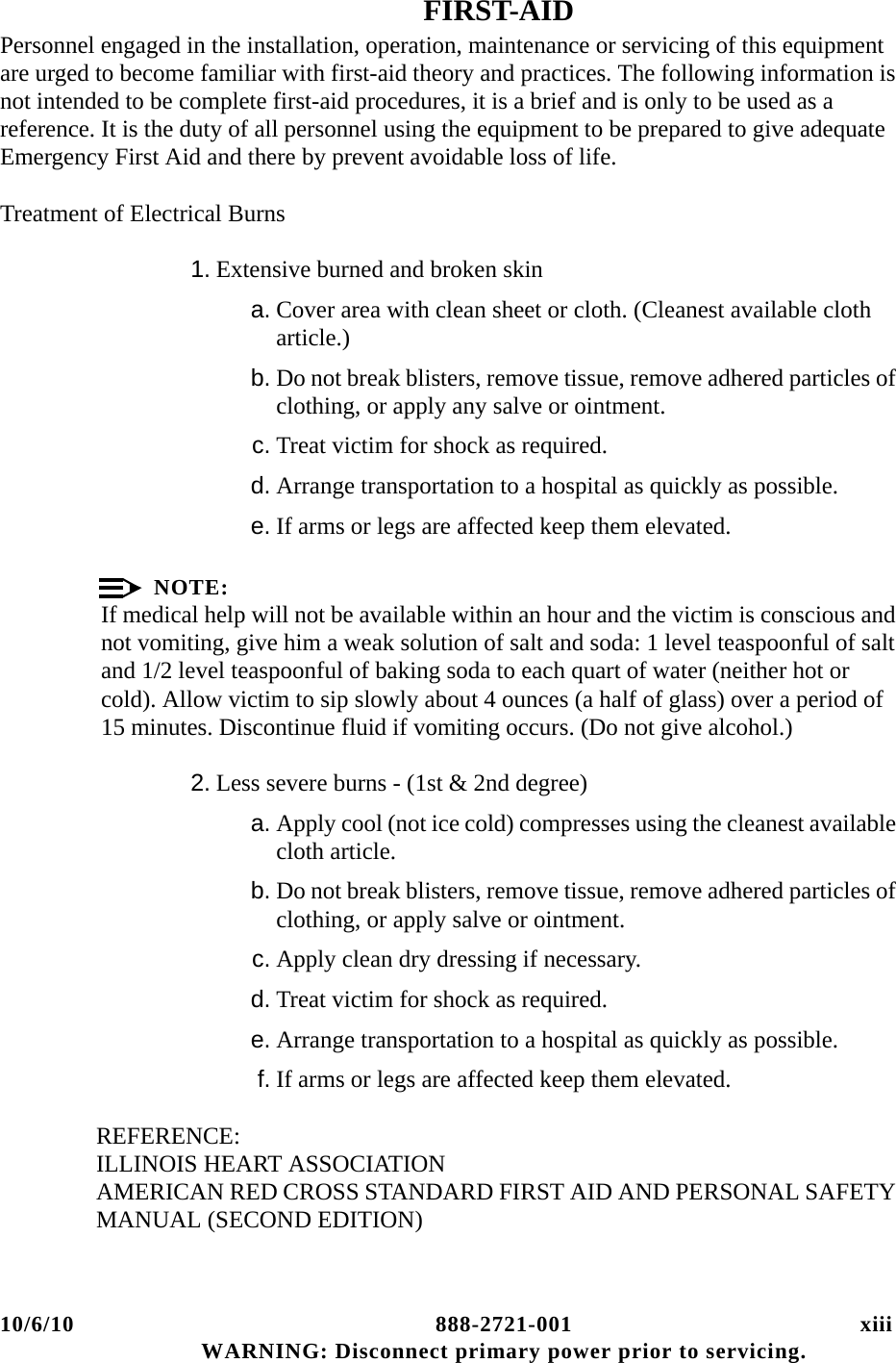 10/6/10 888-2721-001 xiii WARNING: Disconnect primary power prior to servicing.FIRST-AIDPersonnel engaged in the installation, operation, maintenance or servicing of this equipment are urged to become familiar with first-aid theory and practices. The following information is not intended to be complete first-aid procedures, it is a brief and is only to be used as a reference. It is the duty of all personnel using the equipment to be prepared to give adequate Emergency First Aid and there by prevent avoidable loss of life.Treatment of Electrical Burns1. Extensive burned and broken skina. Cover area with clean sheet or cloth. (Cleanest available cloth article.)b. Do not break blisters, remove tissue, remove adhered particles of clothing, or apply any salve or ointment.c. Treat victim for shock as required.d. Arrange transportation to a hospital as quickly as possible.e. If arms or legs are affected keep them elevated.NOTE:If medical help will not be available within an hour and the victim is conscious and not vomiting, give him a weak solution of salt and soda: 1 level teaspoonful of salt and 1/2 level teaspoonful of baking soda to each quart of water (neither hot or cold). Allow victim to sip slowly about 4 ounces (a half of glass) over a period of 15 minutes. Discontinue fluid if vomiting occurs. (Do not give alcohol.)2. Less severe burns - (1st &amp; 2nd degree)a. Apply cool (not ice cold) compresses using the cleanest available cloth article.b. Do not break blisters, remove tissue, remove adhered particles of clothing, or apply salve or ointment.c. Apply clean dry dressing if necessary.d. Treat victim for shock as required.e. Arrange transportation to a hospital as quickly as possible.f. If arms or legs are affected keep them elevated.REFERENCE:ILLINOIS HEART ASSOCIATION AMERICAN RED CROSS STANDARD FIRST AID AND PERSONAL SAFETY MANUAL (SECOND EDITION)
