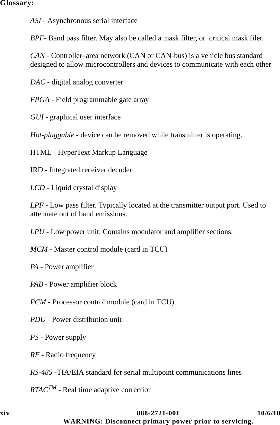 xiv 888-2721-001 10/6/10 WARNING: Disconnect primary power prior to servicing.Glossary:ASI - Asynchronous serial interfaceBPF- Band pass filter. May also be called a mask filter, or  critical mask filer.CAN - Controller–area network (CAN or CAN-bus) is a vehicle bus standard designed to allow microcontrollers and devices to communicate with each other DAC - digital analog converterFPGA - Field programmable gate arrayGUI - graphical user interfaceHot-pluggable - device can be removed while transmitter is operating.HTML - HyperText Markup LanguageIRD - Integrated receiver decoderLCD - Liquid crystal displayLPF - Low pass filter. Typically located at the transmitter output port. Used to attenuate out of band emissions.LPU - Low power unit. Contains modulator and amplifier sections.MCM - Master control module (card in TCU)PA - Power amplifierPAB - Power amplifier blockPCM - Processor control module (card in TCU)PDU - Power distribution unitPS - Power supplyRF - Radio frequencyRS-485 -TIA/EIA standard for serial multipoint communications linesRTACTM - Real time adaptive correction