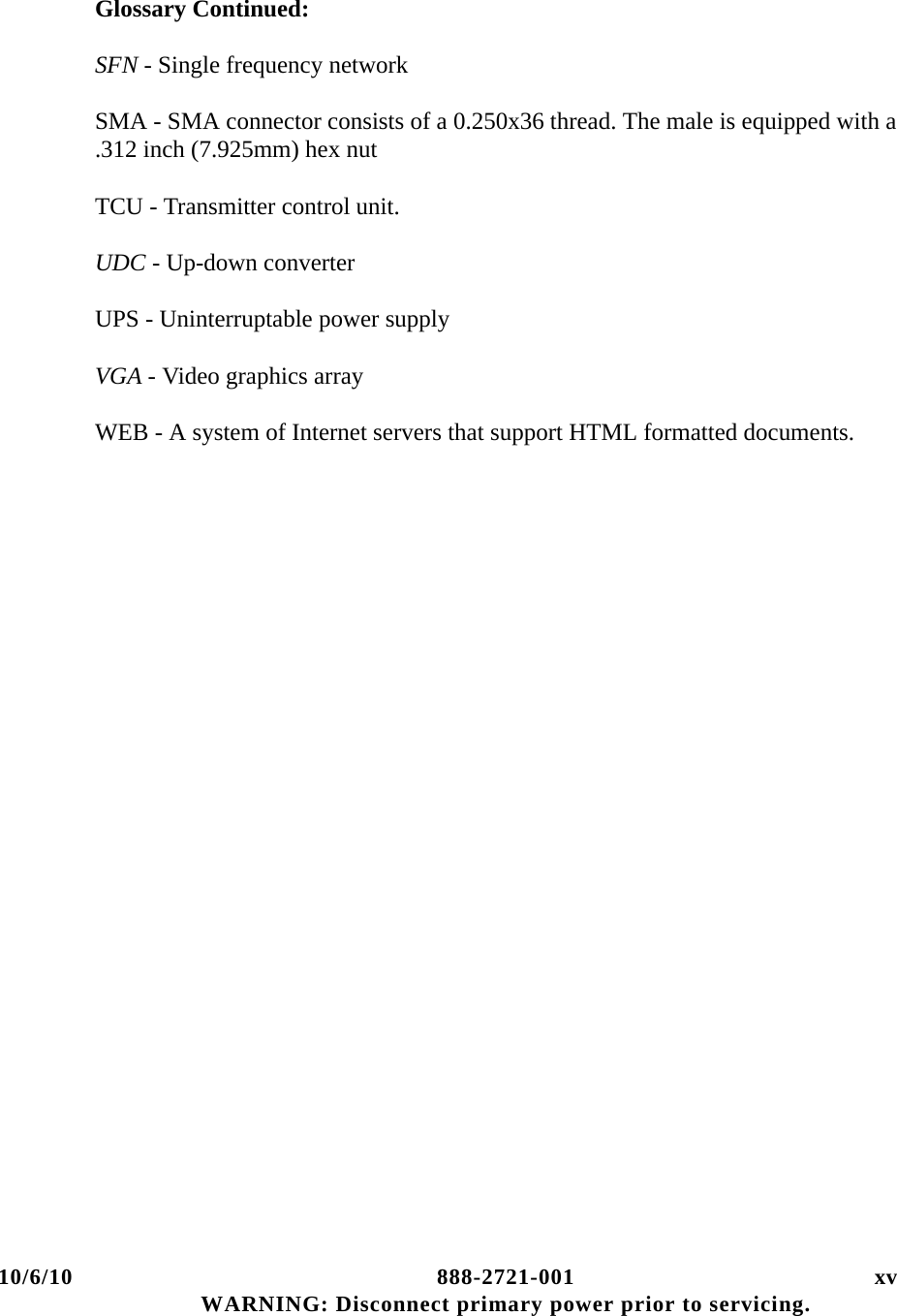 10/6/10 888-2721-001 xv WARNING: Disconnect primary power prior to servicing.Glossary Continued:SFN - Single frequency network  SMA - SMA connector consists of a 0.250x36 thread. The male is equipped with a .312 inch (7.925mm) hex nutTCU - Transmitter control unit.UDC - Up-down converterUPS - Uninterruptable power supplyVGA - Video graphics arrayWEB - A system of Internet servers that support HTML formatted documents.