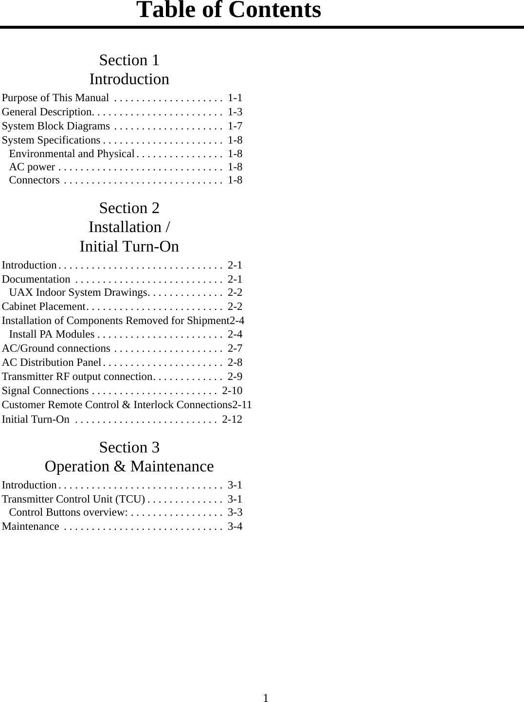 Table of Contents 1Section 1IntroductionPurpose of This Manual  . . . . . . . . . . . . . . . . . . . .  1-1General Description. . . . . . . . . . . . . . . . . . . . . . . .  1-3System Block Diagrams . . . . . . . . . . . . . . . . . . . .  1-7System Specifications . . . . . . . . . . . . . . . . . . . . . .  1-8Environmental and Physical . . . . . . . . . . . . . . . .  1-8AC power . . . . . . . . . . . . . . . . . . . . . . . . . . . . . .  1-8Connectors . . . . . . . . . . . . . . . . . . . . . . . . . . . . .  1-8Section 2Installation /Initial Turn-OnIntroduction. . . . . . . . . . . . . . . . . . . . . . . . . . . . . .  2-1Documentation  . . . . . . . . . . . . . . . . . . . . . . . . . . .  2-1UAX Indoor System Drawings. . . . . . . . . . . . . .  2-2Cabinet Placement. . . . . . . . . . . . . . . . . . . . . . . . .  2-2Installation of Components Removed for Shipment2-4Install PA Modules . . . . . . . . . . . . . . . . . . . . . . .  2-4AC/Ground connections . . . . . . . . . . . . . . . . . . . .  2-7AC Distribution Panel. . . . . . . . . . . . . . . . . . . . . .  2-8Transmitter RF output connection. . . . . . . . . . . . .  2-9Signal Connections . . . . . . . . . . . . . . . . . . . . . . .  2-10Customer Remote Control &amp; Interlock Connections2-11Initial Turn-On  . . . . . . . . . . . . . . . . . . . . . . . . . .  2-12Section 3Operation &amp; MaintenanceIntroduction. . . . . . . . . . . . . . . . . . . . . . . . . . . . . .  3-1Transmitter Control Unit (TCU) . . . . . . . . . . . . . .  3-1Control Buttons overview: . . . . . . . . . . . . . . . . .  3-3Maintenance  . . . . . . . . . . . . . . . . . . . . . . . . . . . . .  3-4