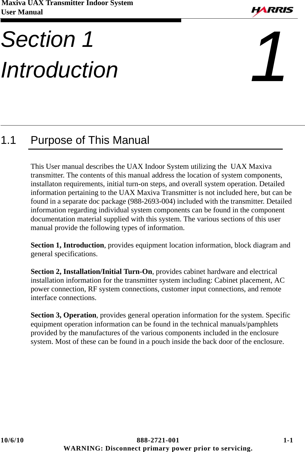 10/6/10 888-2721-001 1-1 WARNING: Disconnect primary power prior to servicing.Maxiva UAX Transmitter Indoor System User ManualSection 1 Introduction 11.1 Purpose of This ManualThis User manual describes the UAX Indoor System utilizing the  UAX Maxiva transmitter. The contents of this manual address the location of system components, installaton requirements, initial turn-on steps, and overall system operation. Detailed information pertaining to the UAX Maxiva Transmitter is not included here, but can be found in a separate doc package (988-2693-004) included with the transmitter. Detailed information regarding individual system components can be found in the component documentation material supplied with this system. The various sections of this user manual provide the following types of information. Section 1, Introduction, provides equipment location information, block diagram and general specifications.Section 2, Installation/Initial Turn-On, provides cabinet hardware and electrical installation information for the transmitter system including: Cabinet placement, AC power connection, RF system connections, customer input connections, and remote interface connections.Section 3, Operation, provides general operation information for the system. Specific equipment operation information can be found in the technical manuals/pamphlets provided by the manufactures of the various components included in the enclosure system. Most of these can be found in a pouch inside the back door of the enclosure.