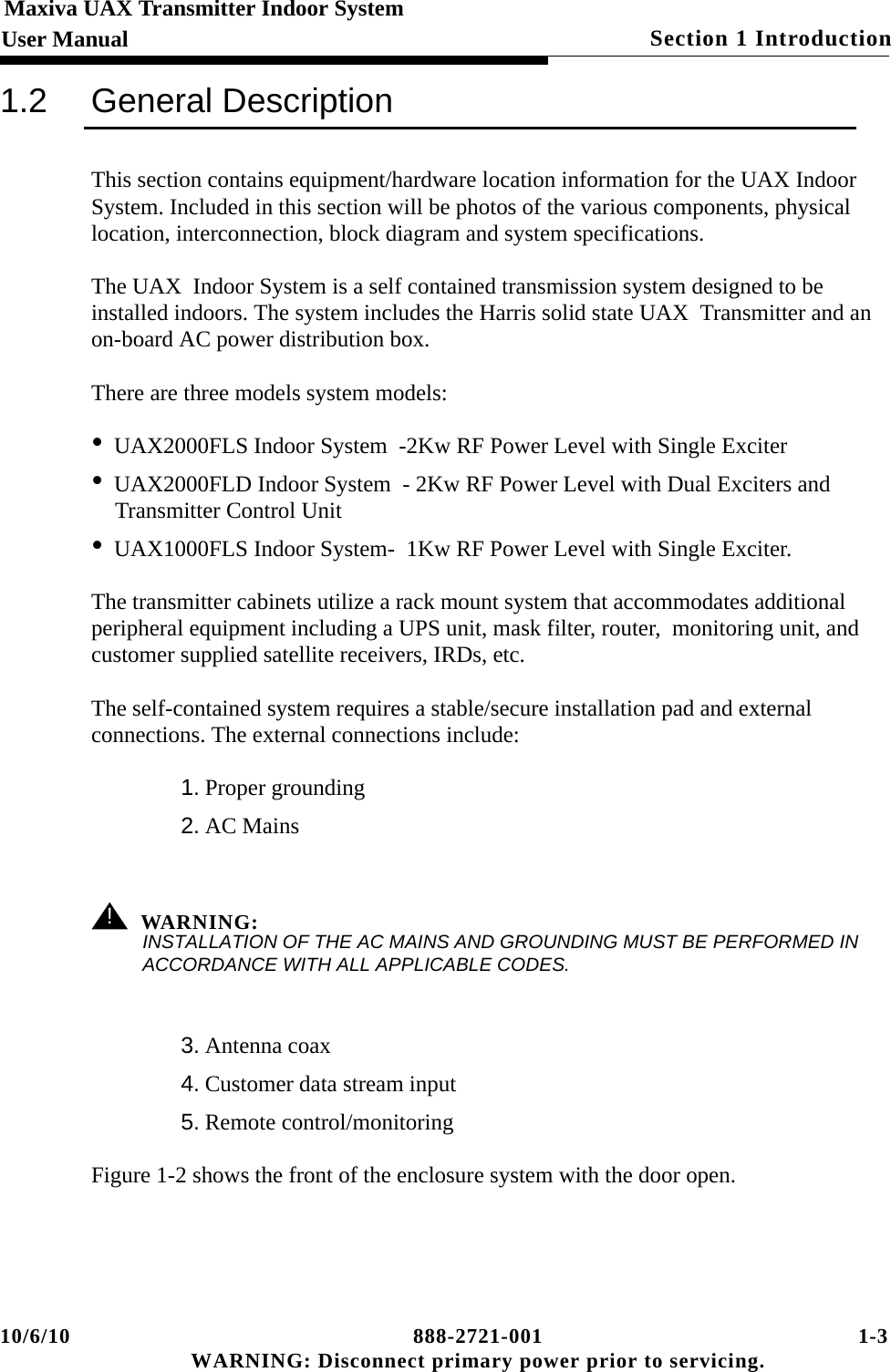 10/6/10 888-2721-001 1-3 WARNING: Disconnect primary power prior to servicing.Section 1 Introduction Maxiva UAX Transmitter Indoor SystemUser Manual1.2 General DescriptionThis section contains equipment/hardware location information for the UAX Indoor System. Included in this section will be photos of the various components, physical location, interconnection, block diagram and system specifications. The UAX  Indoor System is a self contained transmission system designed to be installed indoors. The system includes the Harris solid state UAX  Transmitter and an on-board AC power distribution box. There are three models system models:•UAX2000FLS Indoor System  -2Kw RF Power Level with Single Exciter        •UAX2000FLD Indoor System  - 2Kw RF Power Level with Dual Exciters and Transmitter Control Unit                      •UAX1000FLS Indoor System-  1Kw RF Power Level with Single Exciter.   The transmitter cabinets utilize a rack mount system that accommodates additional peripheral equipment including a UPS unit, mask filter, router,  monitoring unit, and customer supplied satellite receivers, IRDs, etc.The self-contained system requires a stable/secure installation pad and external connections. The external connections include: 1. Proper grounding2. AC Mains ! WARNING:INSTALLATION OF THE AC MAINS AND GROUNDING MUST BE PERFORMED IN ACCORDANCE WITH ALL APPLICABLE CODES.3. Antenna coax4. Customer data stream input5. Remote control/monitoring Figure 1-2 shows the front of the enclosure system with the door open. 