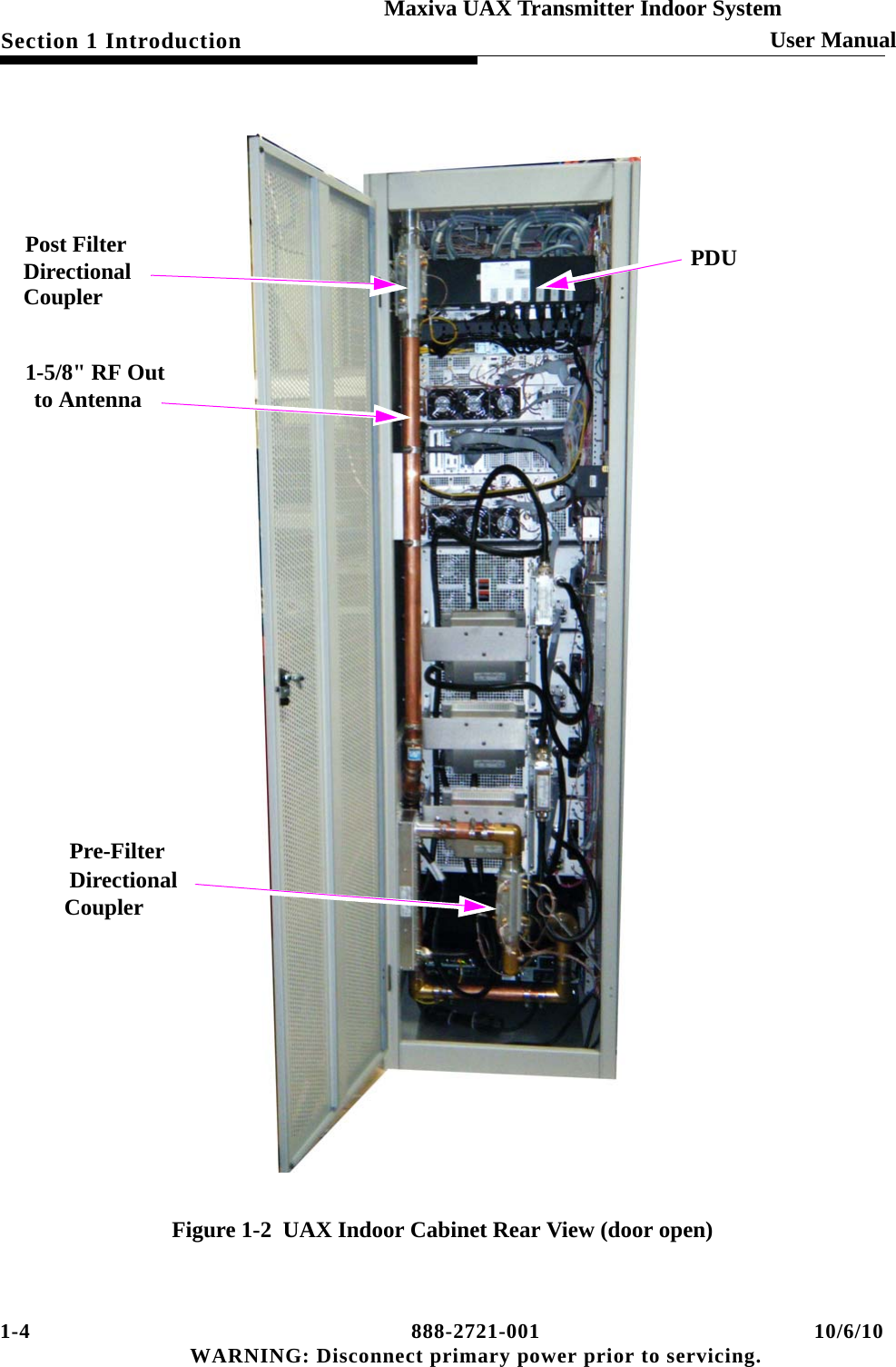 1-4 888-2721-001 10/6/10 WARNING: Disconnect primary power prior to servicing.Section 1 Introduction User ManualMaxiva UAX Transmitter Indoor SystemFigure 1-2  UAX Indoor Cabinet Rear View (door open)1-5/8&quot; RF Outto AntennaPost FilterDirectional CouplerPre-FilterDirectionalCouplerPDU