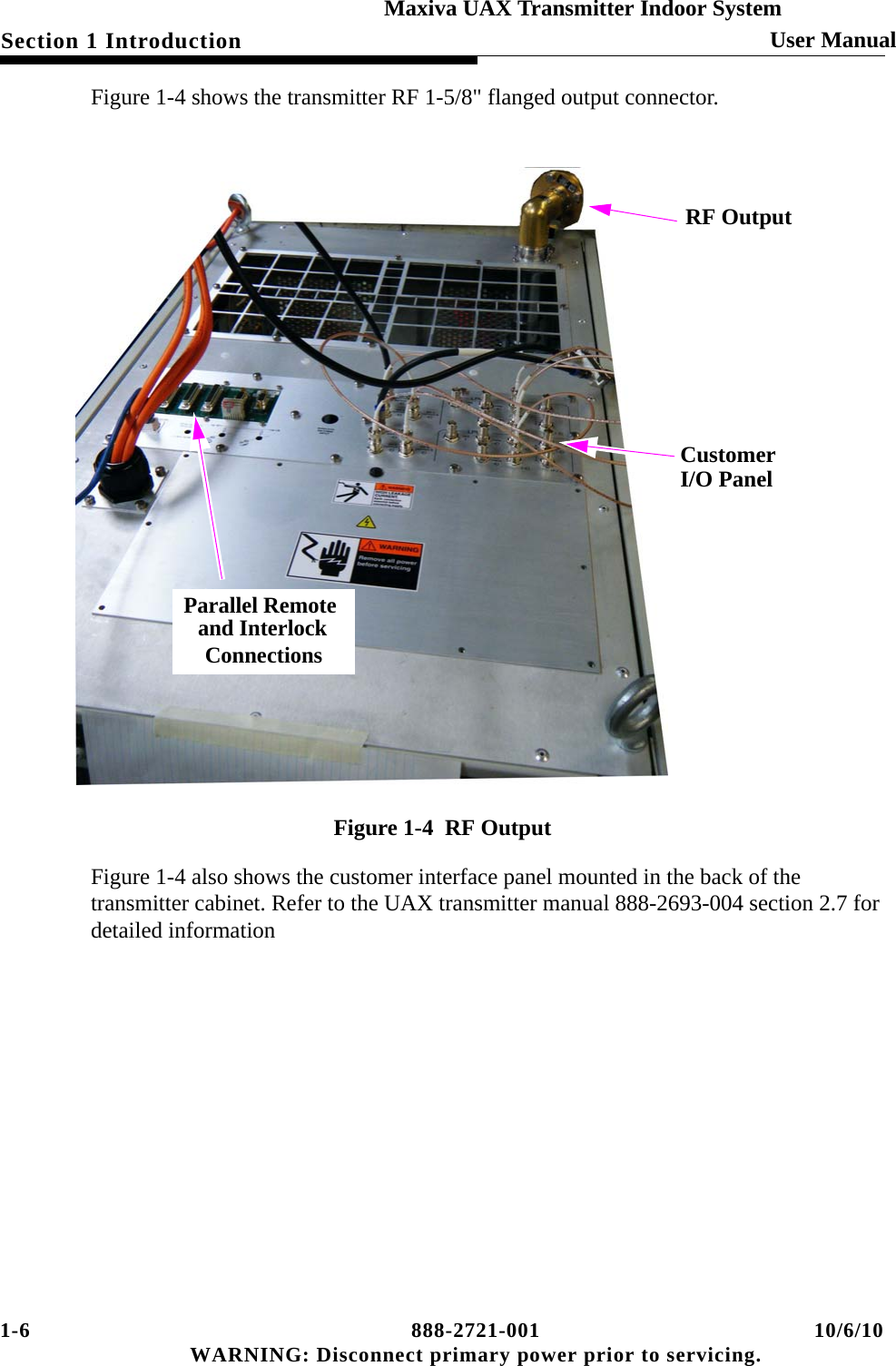 1-6 888-2721-001 10/6/10 WARNING: Disconnect primary power prior to servicing.Section 1 Introduction User ManualMaxiva UAX Transmitter Indoor SystemFigure 1-4 shows the transmitter RF 1-5/8&quot; flanged output connector.Figure 1-4  RF OutputFigure 1-4 also shows the customer interface panel mounted in the back of the transmitter cabinet. Refer to the UAX transmitter manual 888-2693-004 section 2.7 for detailed informationParallel Remote and InterlockConnectionsRF OutputCustomerI/O Panel