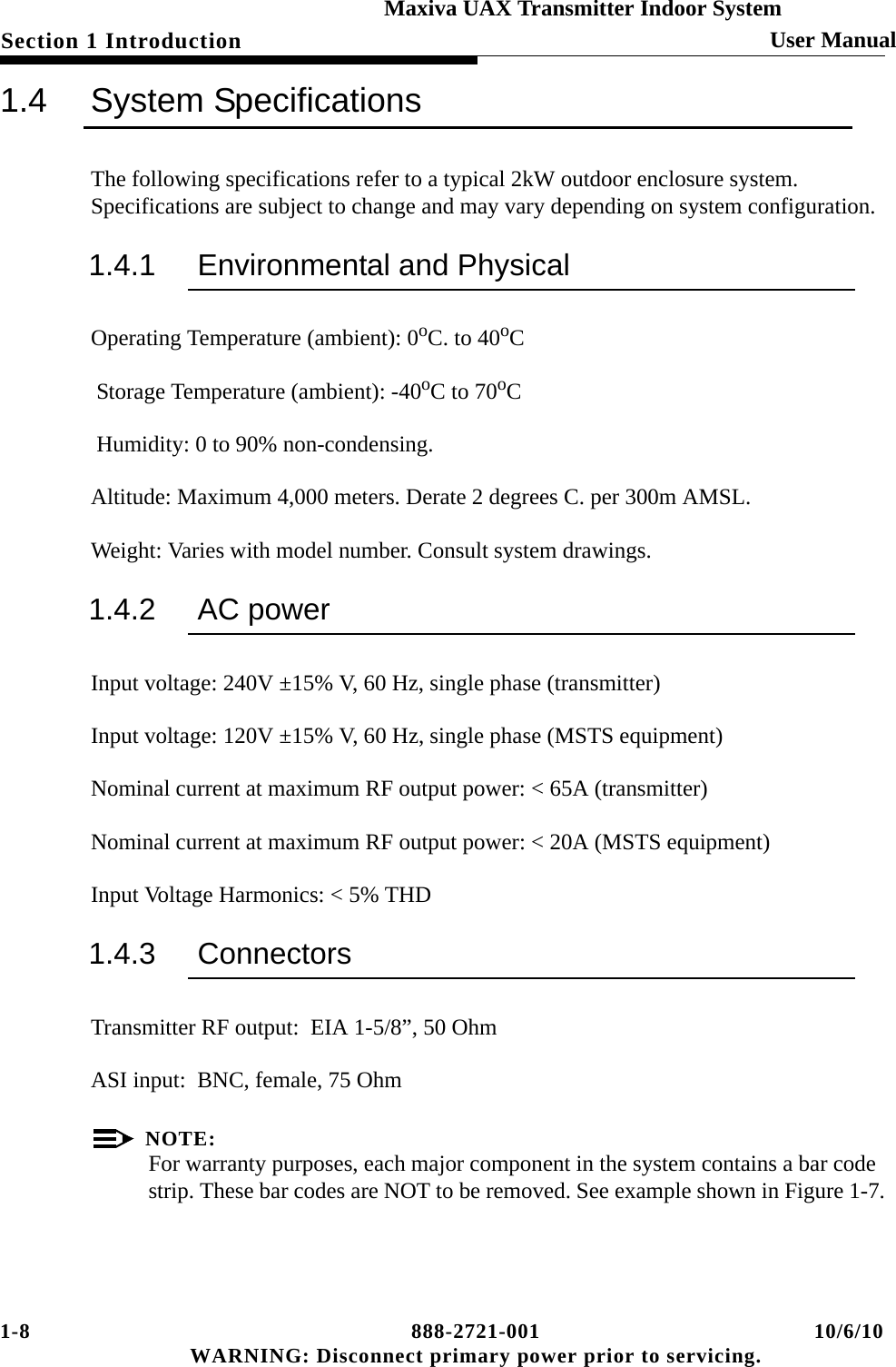 1-8 888-2721-001 10/6/10 WARNING: Disconnect primary power prior to servicing.Section 1 Introduction User ManualMaxiva UAX Transmitter Indoor System1.4 System SpecificationsThe following specifications refer to a typical 2kW outdoor enclosure system. Specifications are subject to change and may vary depending on system configuration.1.4.1 Environmental and PhysicalOperating Temperature (ambient): 0oC. to 40oC  Storage Temperature (ambient): -40oC to 70oC Humidity: 0 to 90% non-condensing.Altitude: Maximum 4,000 meters. Derate 2 degrees C. per 300m AMSL.Weight: Varies with model number. Consult system drawings.1.4.2 AC power Input voltage: 240V ±15% V, 60 Hz, single phase (transmitter)Input voltage: 120V ±15% V, 60 Hz, single phase (MSTS equipment)Nominal current at maximum RF output power: &lt; 65A (transmitter)Nominal current at maximum RF output power: &lt; 20A (MSTS equipment)Input Voltage Harmonics: &lt; 5% THD1.4.3 ConnectorsTransmitter RF output:  EIA 1-5/8”, 50 OhmASI input:  BNC, female, 75 OhmNOTE:For warranty purposes, each major component in the system contains a bar code strip. These bar codes are NOT to be removed. See example shown in Figure 1-7.