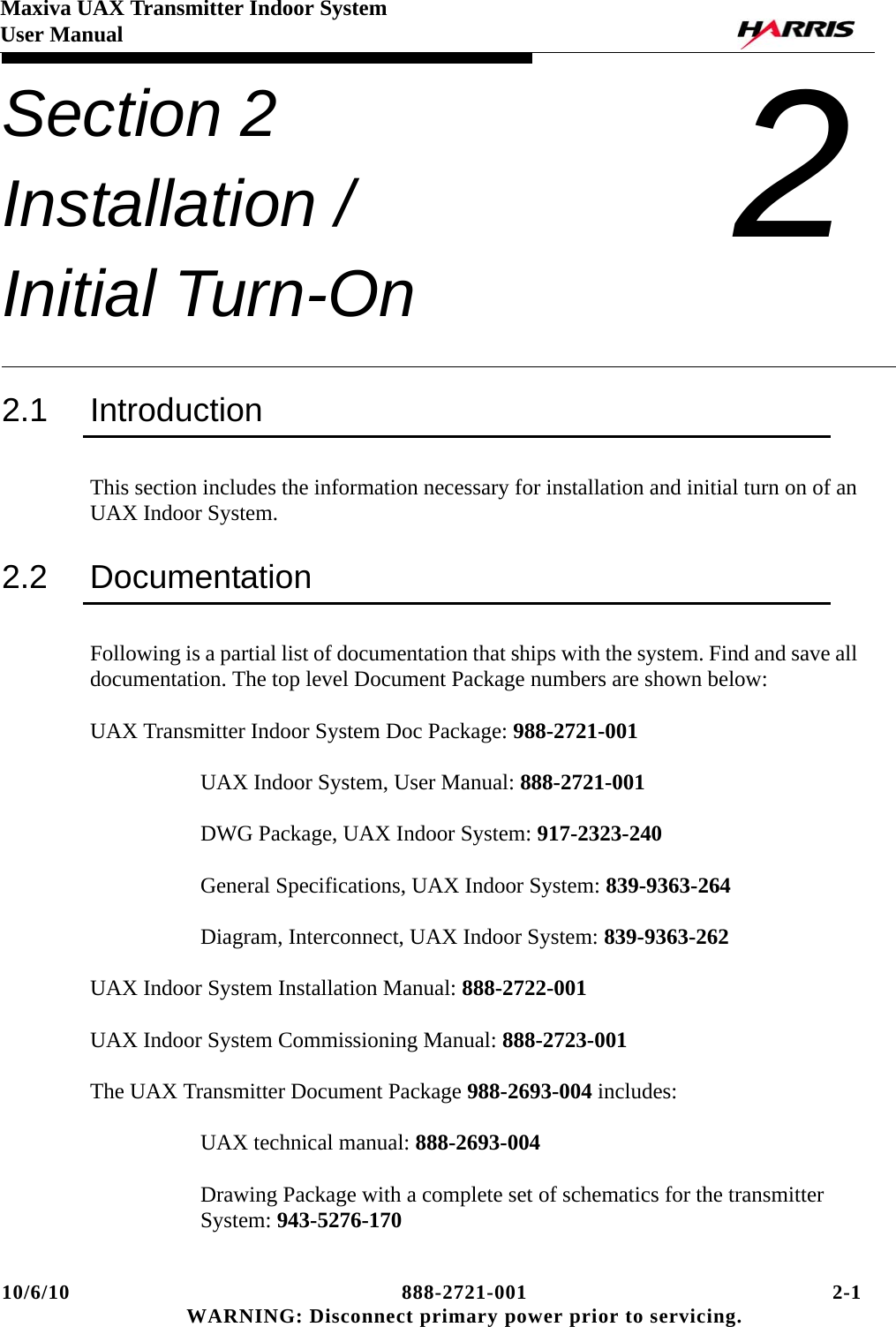 10/6/10 888-2721-001 2-1 WARNING: Disconnect primary power prior to servicing.Maxiva UAX Transmitter Indoor SystemUser ManualSection 2 Installation / Initial Turn-On 22.1 IntroductionThis section includes the information necessary for installation and initial turn on of an UAX Indoor System.2.2 DocumentationFollowing is a partial list of documentation that ships with the system. Find and save all documentation. The top level Document Package numbers are shown below:UAX Transmitter Indoor System Doc Package: 988-2721-001UAX Indoor System, User Manual: 888-2721-001DWG Package, UAX Indoor System: 917-2323-240General Specifications, UAX Indoor System: 839-9363-264Diagram, Interconnect, UAX Indoor System: 839-9363-262UAX Indoor System Installation Manual: 888-2722-001UAX Indoor System Commissioning Manual: 888-2723-001The UAX Transmitter Document Package 988-2693-004 includes:UAX technical manual: 888-2693-004Drawing Package with a complete set of schematics for the transmitter System: 943-5276-170