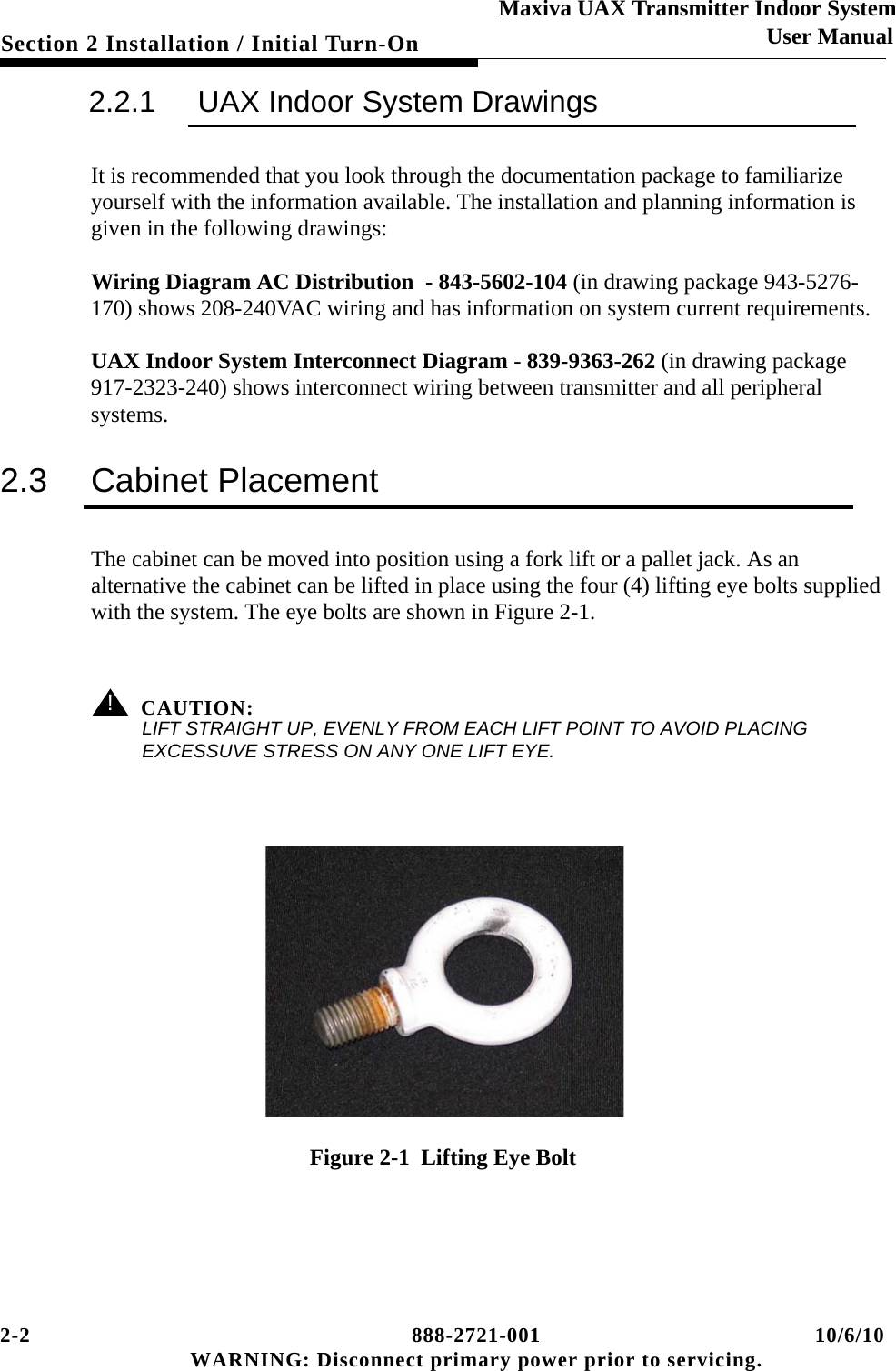 2-2 888-2721-001 10/6/10 WARNING: Disconnect primary power prior to servicing.Section 2 Installation / Initial Turn-OnMaxiva UAX Transmitter Indoor SystemUser Manual2.2.1 UAX Indoor System DrawingsIt is recommended that you look through the documentation package to familiarize yourself with the information available. The installation and planning information is given in the following drawings: Wiring Diagram AC Distribution  - 843-5602-104 (in drawing package 943-5276-170) shows 208-240VAC wiring and has information on system current requirements.UAX Indoor System Interconnect Diagram - 839-9363-262 (in drawing package 917-2323-240) shows interconnect wiring between transmitter and all peripheral systems.2.3 Cabinet PlacementThe cabinet can be moved into position using a fork lift or a pallet jack. As an alternative the cabinet can be lifted in place using the four (4) lifting eye bolts supplied with the system. The eye bolts are shown in Figure 2-1. ! CAUTION:LIFT STRAIGHT UP, EVENLY FROM EACH LIFT POINT TO AVOID PLACING EXCESSUVE STRESS ON ANY ONE LIFT EYE. Figure 2-1  Lifting Eye Bolt