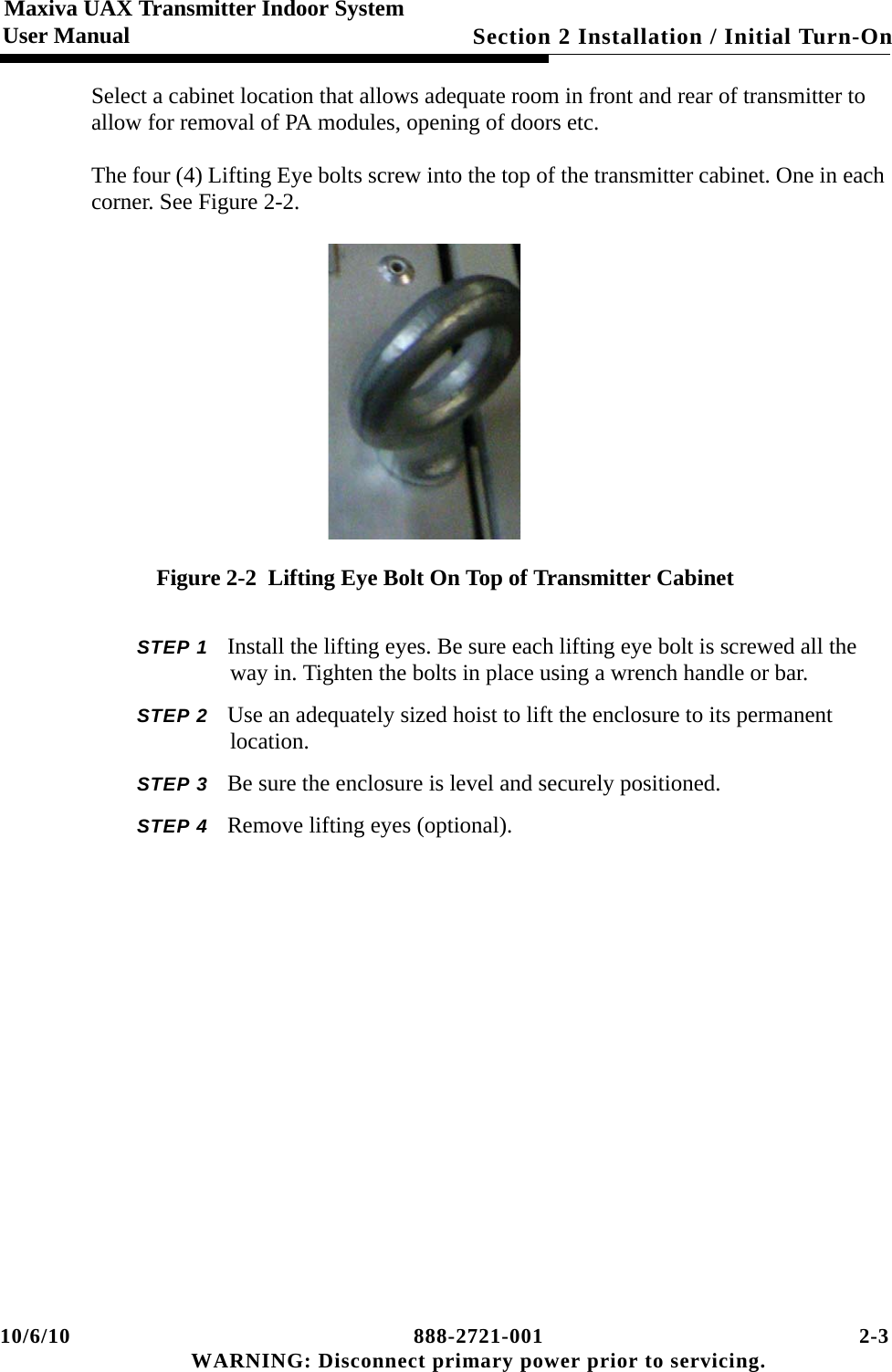 10/6/10 888-2721-001 2-3 WARNING: Disconnect primary power prior to servicing.Section 2 Installation / Initial Turn-On Maxiva UAX Transmitter Indoor SystemUser ManualSelect a cabinet location that allows adequate room in front and rear of transmitter to allow for removal of PA modules, opening of doors etc.The four (4) Lifting Eye bolts screw into the top of the transmitter cabinet. One in each corner. See Figure 2-2.Figure 2-2  Lifting Eye Bolt On Top of Transmitter CabinetSTEP 1 Install the lifting eyes. Be sure each lifting eye bolt is screwed all the way in. Tighten the bolts in place using a wrench handle or bar.STEP 2 Use an adequately sized hoist to lift the enclosure to its permanent location.STEP 3 Be sure the enclosure is level and securely positioned.STEP 4 Remove lifting eyes (optional).