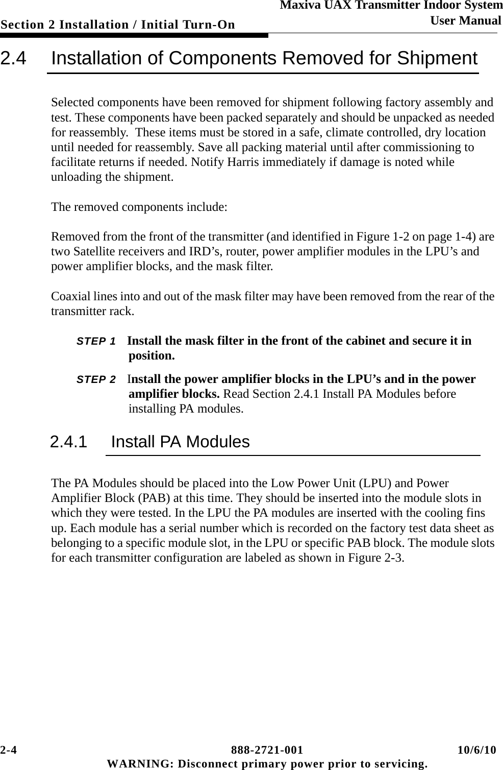 2-4 888-2721-001 10/6/10 WARNING: Disconnect primary power prior to servicing.Section 2 Installation / Initial Turn-OnMaxiva UAX Transmitter Indoor SystemUser Manual2.4 Installation of Components Removed for ShipmentSelected components have been removed for shipment following factory assembly and test. These components have been packed separately and should be unpacked as needed for reassembly.  These items must be stored in a safe, climate controlled, dry location until needed for reassembly. Save all packing material until after commissioning to facilitate returns if needed. Notify Harris immediately if damage is noted while unloading the shipment.The removed components include:Removed from the front of the transmitter (and identified in Figure 1-2 on page 1-4) are two Satellite receivers and IRD’s, router, power amplifier modules in the LPU’s and power amplifier blocks, and the mask filter. Coaxial lines into and out of the mask filter may have been removed from the rear of the transmitter rack. STEP 1 Install the mask filter in the front of the cabinet and secure it in position.STEP 2 Install the power amplifier blocks in the LPU’s and in the power amplifier blocks. Read Section 2.4.1 Install PA Modules before installing PA modules.2.4.1 Install PA ModulesThe PA Modules should be placed into the Low Power Unit (LPU) and Power Amplifier Block (PAB) at this time. They should be inserted into the module slots in which they were tested. In the LPU the PA modules are inserted with the cooling fins up. Each module has a serial number which is recorded on the factory test data sheet as belonging to a specific module slot, in the LPU or specific PAB block. The module slots for each transmitter configuration are labeled as shown in Figure 2-3.