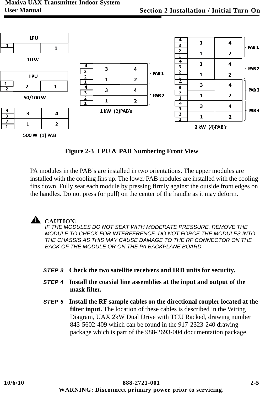 10/6/10 888-2721-001 2-5 WARNING: Disconnect primary power prior to servicing.Section 2 Installation / Initial Turn-On Maxiva UAX Transmitter Indoor SystemUser ManualFigure 2-3  LPU &amp; PAB Numbering Front ViewPA modules in the PAB’s are installed in two orientations. The upper modules are installed with the cooling fins up. The lower PAB modules are installed with the cooling fins down. Fully seat each module by pressing firmly against the outside front edges on the handles. Do not press (or pull) on the center of the handle as it may deform.! CAUTION:IF THE MODULES DO NOT SEAT WITH MODERATE PRESSURE, REMOVE THE MODULE TO CHECK FOR INTERFERENCE. DO NOT FORCE THE MODULES INTO THE CHASSIS AS THIS MAY CAUSE DAMAGE TO THE RF CONNECTOR ON THE BACK OF THE MODULE OR ON THE PA BACKPLANE BOARD.STEP 3 Check the two satellite receivers and IRD units for security.STEP 4 Install the coaxial line assemblies at the input and output of the mask filter. STEP 5 Install the RF sample cables on the directional coupler located at the filter input. The location of these cables is described in the Wiring Diagram, UAX 2kW Dual Drive with TCU Racked, drawing number 843-5602-409 which can be found in the 917-2323-240 drawing package which is part of the 988-2693-004 documentation package.