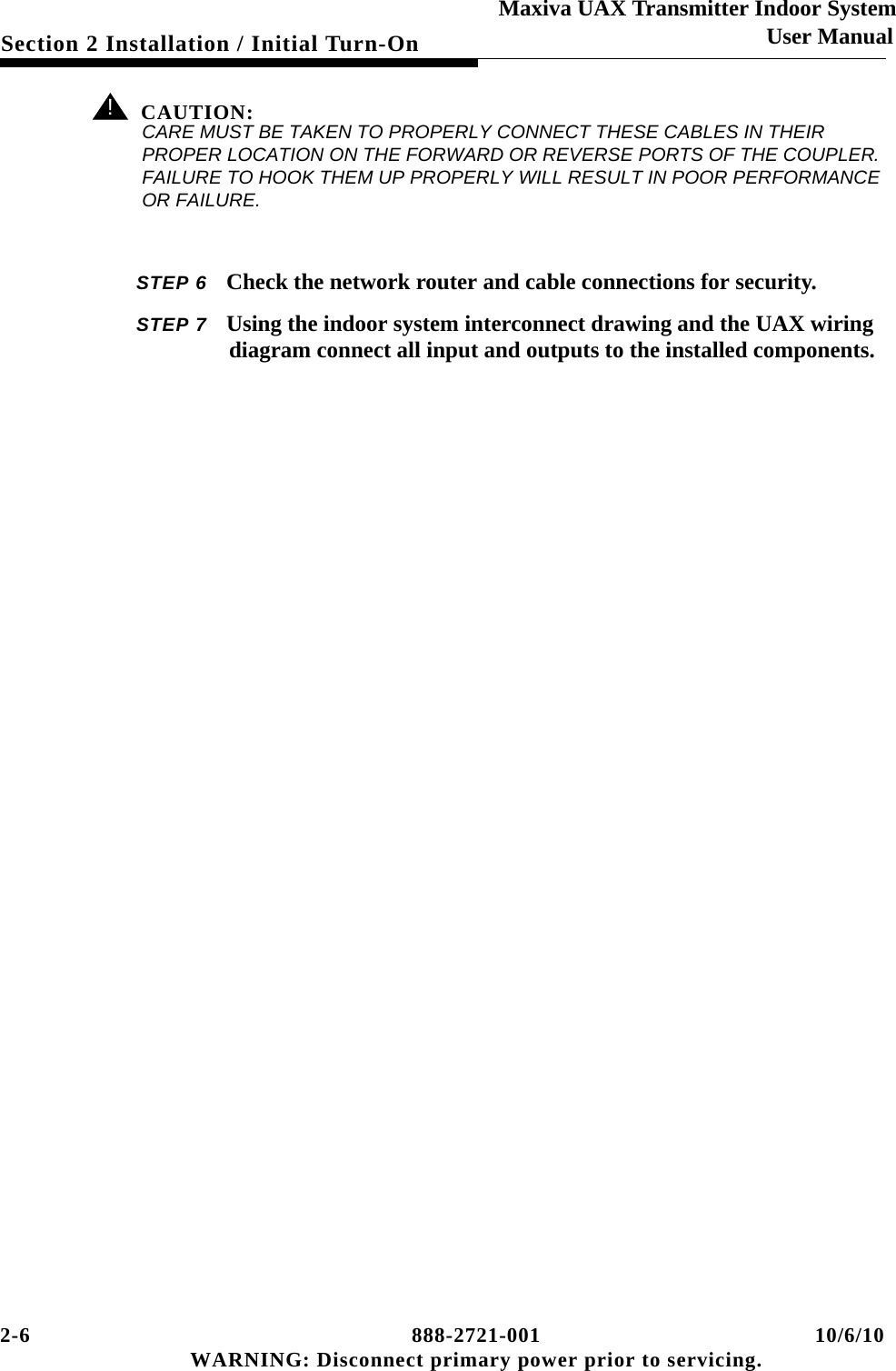 2-6 888-2721-001 10/6/10 WARNING: Disconnect primary power prior to servicing.Section 2 Installation / Initial Turn-OnMaxiva UAX Transmitter Indoor SystemUser Manual! CAUTION:CARE MUST BE TAKEN TO PROPERLY CONNECT THESE CABLES IN THEIR PROPER LOCATION ON THE FORWARD OR REVERSE PORTS OF THE COUPLER. FAILURE TO HOOK THEM UP PROPERLY WILL RESULT IN POOR PERFORMANCE OR FAILURE.STEP 6 Check the network router and cable connections for security.STEP 7 Using the indoor system interconnect drawing and the UAX wiring diagram connect all input and outputs to the installed components.