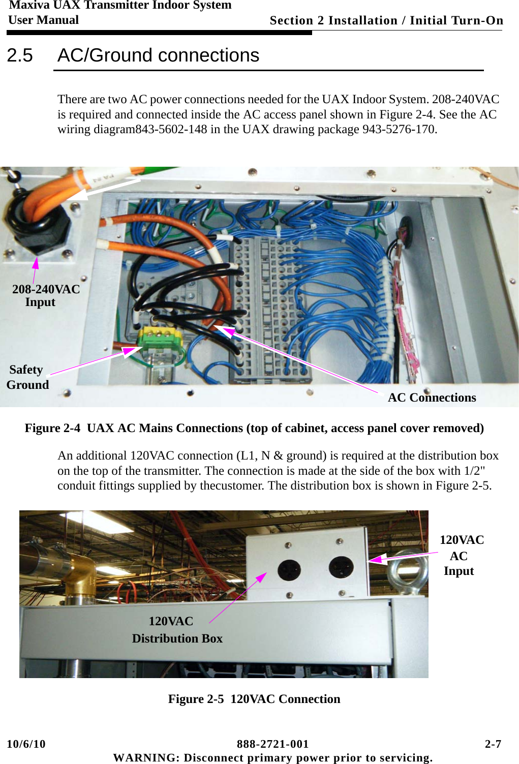 10/6/10 888-2721-001 2-7 WARNING: Disconnect primary power prior to servicing.Section 2 Installation / Initial Turn-On Maxiva UAX Transmitter Indoor SystemUser Manual2.5 AC/Ground connectionsThere are two AC power connections needed for the UAX Indoor System. 208-240VAC is required and connected inside the AC access panel shown in Figure 2-4. See the AC wiring diagram843-5602-148 in the UAX drawing package 943-5276-170.Figure 2-4  UAX AC Mains Connections (top of cabinet, access panel cover removed)An additional 120VAC connection (L1, N &amp; ground) is required at the distribution box on the top of the transmitter. The connection is made at the side of the box with 1/2&quot; conduit fittings supplied by thecustomer. The distribution box is shown in Figure 2-5.Figure 2-5  120VAC Connection208-240VACInputSafetyGround AC ConnectionsACInput120VACDistribution Box120VAC