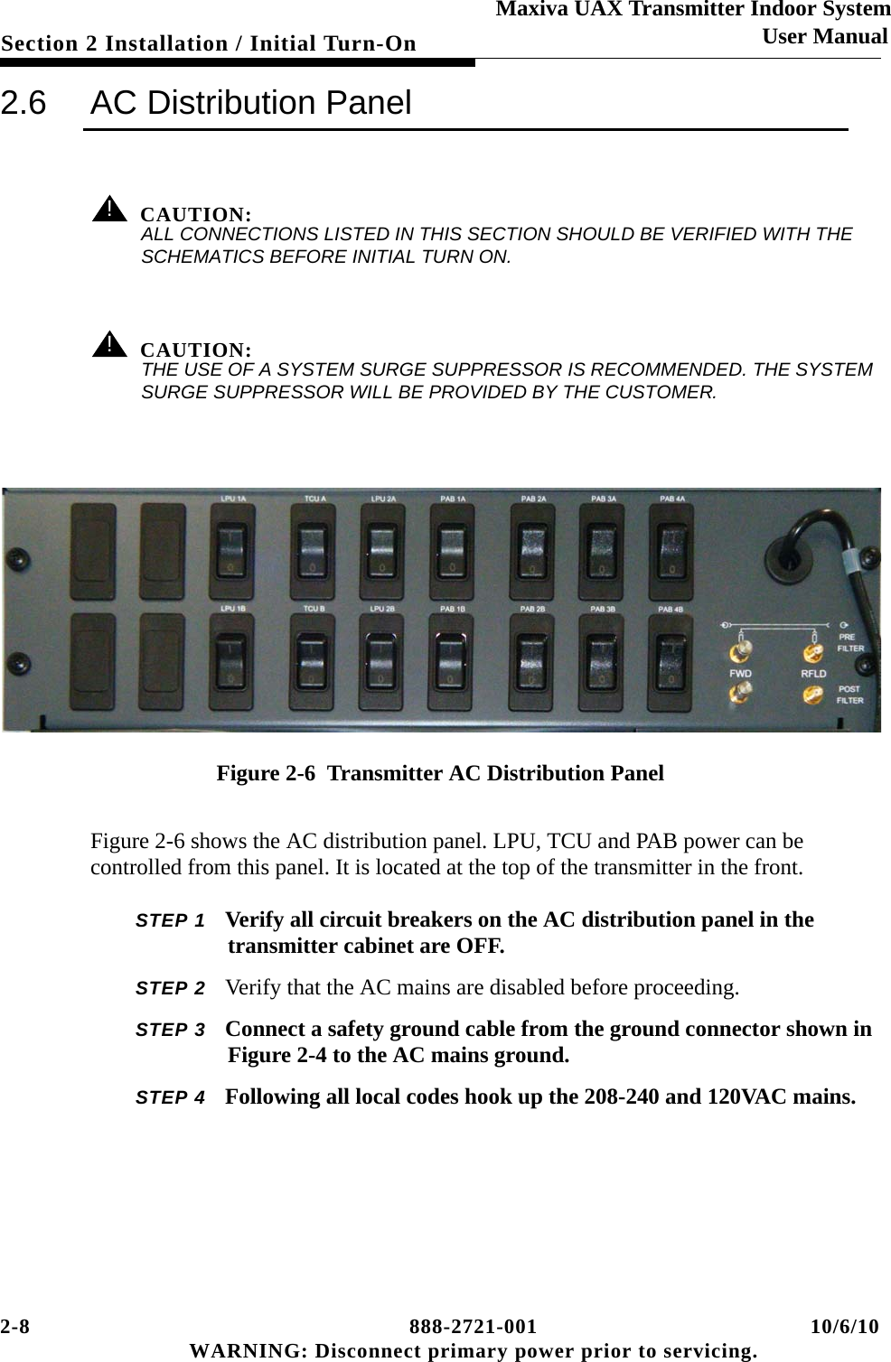 2-8 888-2721-001 10/6/10 WARNING: Disconnect primary power prior to servicing.Section 2 Installation / Initial Turn-OnMaxiva UAX Transmitter Indoor SystemUser Manual2.6 AC Distribution Panel! CAUTION:ALL CONNECTIONS LISTED IN THIS SECTION SHOULD BE VERIFIED WITH THE SCHEMATICS BEFORE INITIAL TURN ON.! CAUTION:THE USE OF A SYSTEM SURGE SUPPRESSOR IS RECOMMENDED. THE SYSTEM SURGE SUPPRESSOR WILL BE PROVIDED BY THE CUSTOMER.Figure 2-6  Transmitter AC Distribution PanelFigure 2-6 shows the AC distribution panel. LPU, TCU and PAB power can be controlled from this panel. It is located at the top of the transmitter in the front.STEP 1 Verify all circuit breakers on the AC distribution panel in the transmitter cabinet are OFF. STEP 2 Verify that the AC mains are disabled before proceeding.STEP 3 Connect a safety ground cable from the ground connector shown in Figure 2-4 to the AC mains ground.  STEP 4 Following all local codes hook up the 208-240 and 120VAC mains.