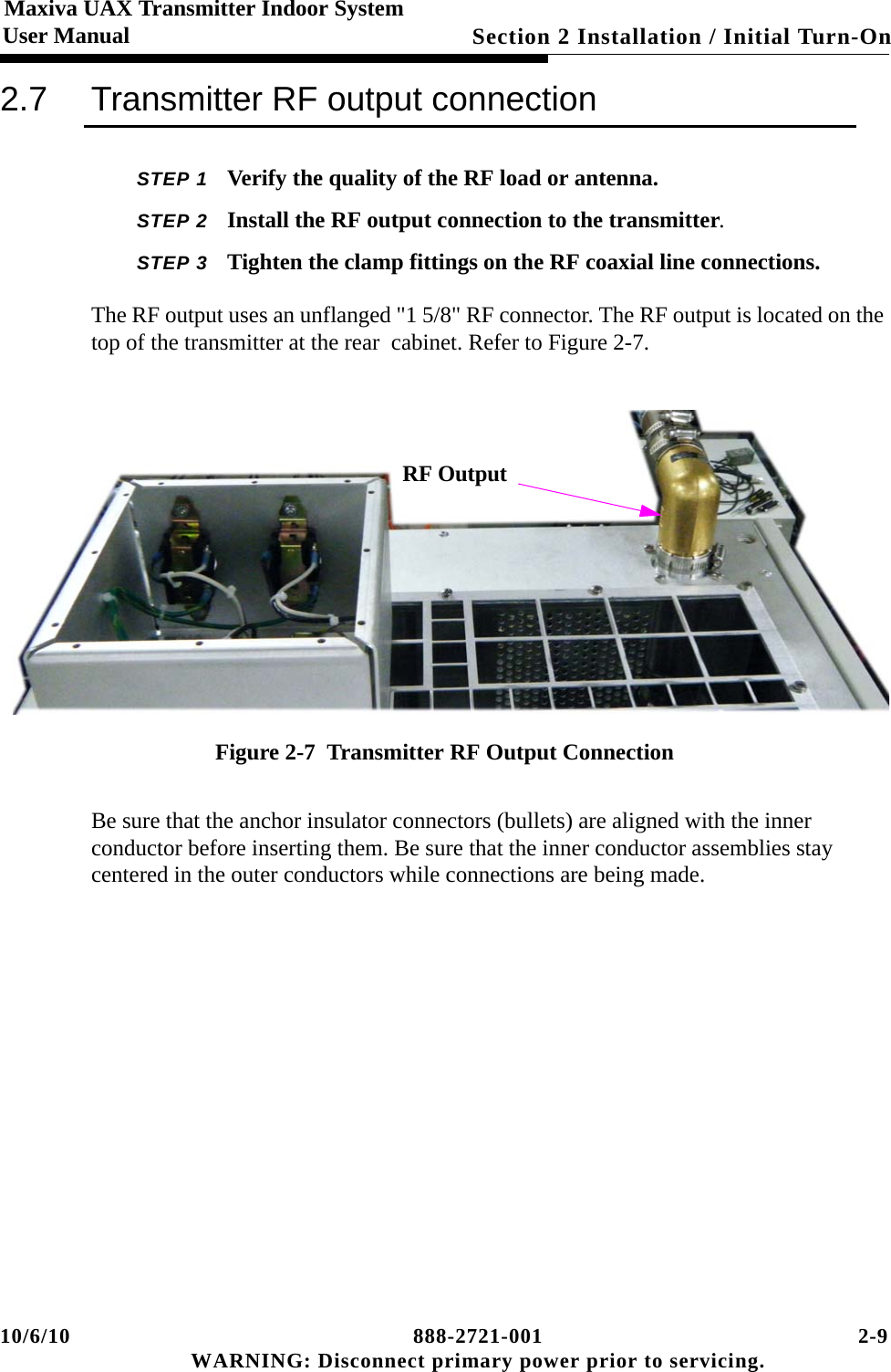 10/6/10 888-2721-001 2-9 WARNING: Disconnect primary power prior to servicing.Section 2 Installation / Initial Turn-On Maxiva UAX Transmitter Indoor SystemUser Manual2.7 Transmitter RF output connectionSTEP 1 Verify the quality of the RF load or antenna. STEP 2 Install the RF output connection to the transmitter.STEP 3 Tighten the clamp fittings on the RF coaxial line connections.The RF output uses an unflanged &quot;1 5/8&quot; RF connector. The RF output is located on the top of the transmitter at the rear  cabinet. Refer to Figure 2-7.  Figure 2-7  Transmitter RF Output ConnectionBe sure that the anchor insulator connectors (bullets) are aligned with the inner conductor before inserting them. Be sure that the inner conductor assemblies stay centered in the outer conductors while connections are being made.RF Output