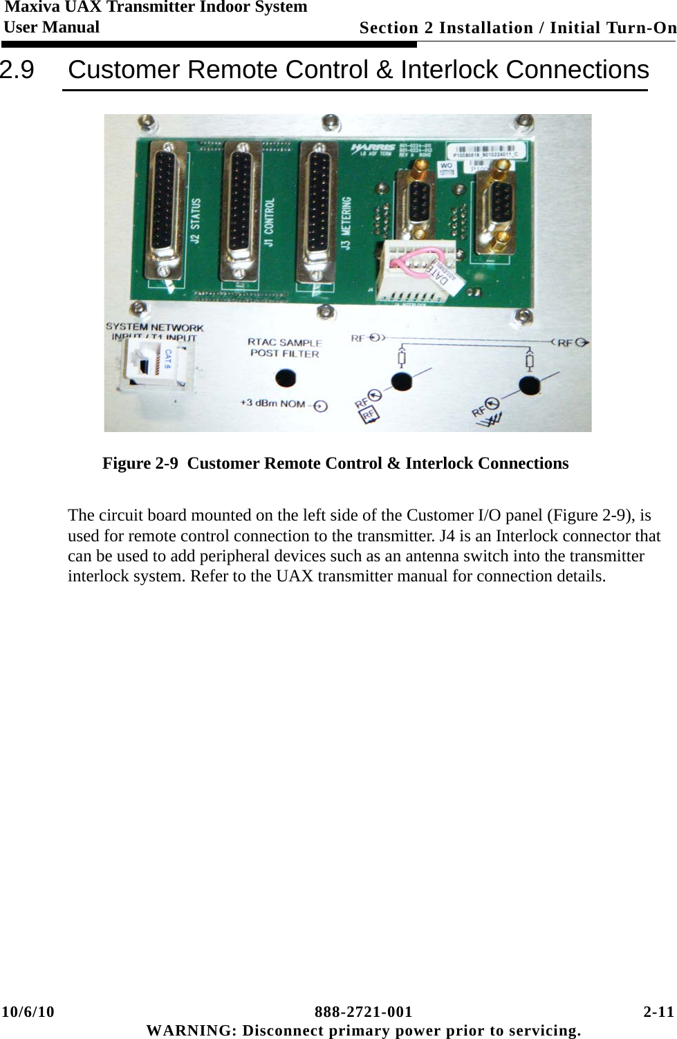 10/6/10 888-2721-001 2-11 WARNING: Disconnect primary power prior to servicing.Section 2 Installation / Initial Turn-On Maxiva UAX Transmitter Indoor SystemUser Manual2.9 Customer Remote Control &amp; Interlock ConnectionsFigure 2-9  Customer Remote Control &amp; Interlock ConnectionsThe circuit board mounted on the left side of the Customer I/O panel (Figure 2-9), is used for remote control connection to the transmitter. J4 is an Interlock connector that can be used to add peripheral devices such as an antenna switch into the transmitter interlock system. Refer to the UAX transmitter manual for connection details. 