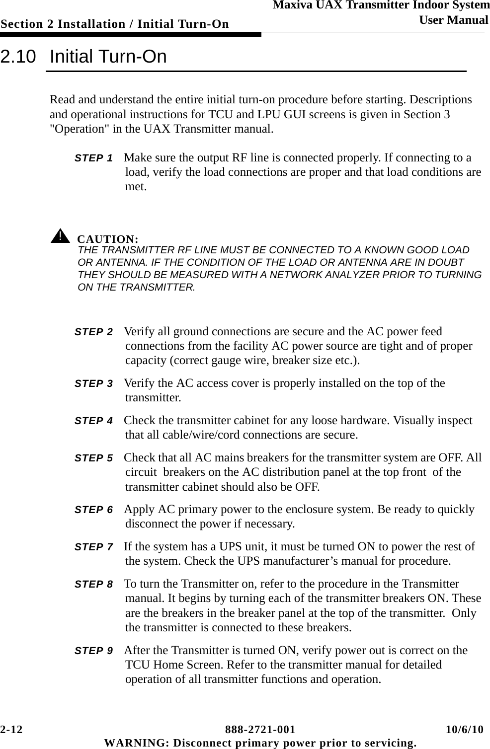 2-12 888-2721-001 10/6/10 WARNING: Disconnect primary power prior to servicing.Section 2 Installation / Initial Turn-OnMaxiva UAX Transmitter Indoor SystemUser Manual2.10 Initial Turn-OnRead and understand the entire initial turn-on procedure before starting. Descriptions and operational instructions for TCU and LPU GUI screens is given in Section 3 &quot;Operation&quot; in the UAX Transmitter manual.STEP 1 Make sure the output RF line is connected properly. If connecting to a load, verify the load connections are proper and that load conditions are met. ! CAUTION:THE TRANSMITTER RF LINE MUST BE CONNECTED TO A KNOWN GOOD LOAD OR ANTENNA. IF THE CONDITION OF THE LOAD OR ANTENNA ARE IN DOUBT THEY SHOULD BE MEASURED WITH A NETWORK ANALYZER PRIOR TO TURNING ON THE TRANSMITTER.STEP 2 Verify all ground connections are secure and the AC power feed connections from the facility AC power source are tight and of proper capacity (correct gauge wire, breaker size etc.).STEP 3 Verify the AC access cover is properly installed on the top of the transmitter.  STEP 4 Check the transmitter cabinet for any loose hardware. Visually inspect that all cable/wire/cord connections are secure.STEP 5 Check that all AC mains breakers for the transmitter system are OFF. All circuit  breakers on the AC distribution panel at the top front  of the transmitter cabinet should also be OFF.STEP 6 Apply AC primary power to the enclosure system. Be ready to quickly disconnect the power if necessary.STEP 7 If the system has a UPS unit, it must be turned ON to power the rest of the system. Check the UPS manufacturer’s manual for procedure. STEP 8 To turn the Transmitter on, refer to the procedure in the Transmitter manual. It begins by turning each of the transmitter breakers ON. These are the breakers in the breaker panel at the top of the transmitter.  Only the transmitter is connected to these breakers.STEP 9 After the Transmitter is turned ON, verify power out is correct on the TCU Home Screen. Refer to the transmitter manual for detailed operation of all transmitter functions and operation. 