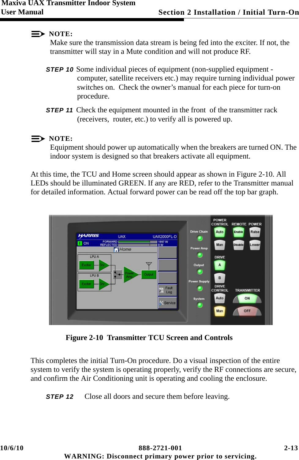 10/6/10 888-2721-001 2-13 WARNING: Disconnect primary power prior to servicing.Section 2 Installation / Initial Turn-On Maxiva UAX Transmitter Indoor SystemUser ManualNOTE:Make sure the transmission data stream is being fed into the exciter. If not, the transmitter will stay in a Mute condition and will not produce RF. STEP 10 Some individual pieces of equipment (non-supplied equipment - computer, satellite receivers etc.) may require turning individual power switches on.  Check the owner’s manual for each piece for turn-on procedure.  STEP 11 Check the equipment mounted in the front  of the transmitter rack (receivers,  router, etc.) to verify all is powered up. NOTE:Equipment should power up automatically when the breakers are turned ON. The indoor system is designed so that breakers activate all equipment.At this time, the TCU and Home screen should appear as shown in Figure 2-10. All LEDs should be illuminated GREEN. If any are RED, refer to the Transmitter manual for detailed information. Actual forward power can be read off the top bar graph.Figure 2-10  Transmitter TCU Screen and ControlsThis completes the initial Turn-On procedure. Do a visual inspection of the entire system to verify the system is operating properly, verify the RF connections are secure, and confirm the Air Conditioning unit is operating and cooling the enclosure. STEP 12  Close all doors and secure them before leaving. 