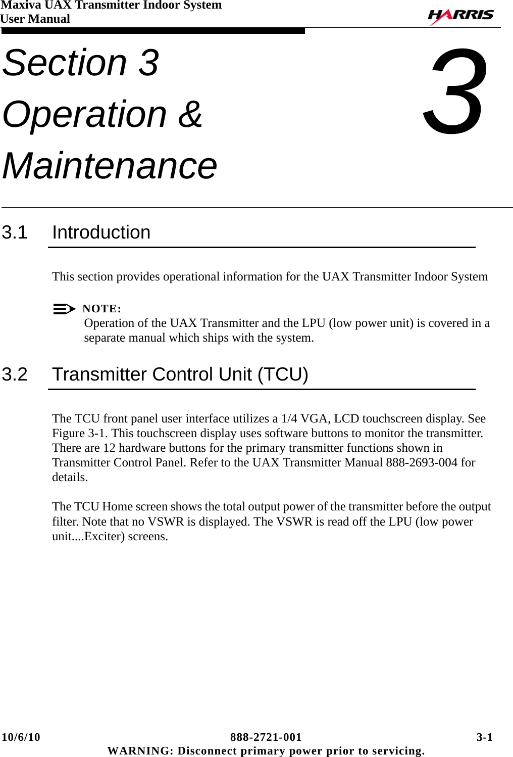 10/6/10 888-2721-001 3-1 WARNING: Disconnect primary power prior to servicing.Maxiva UAX Transmitter Indoor SystemUser ManualSection 3 Operation &amp; Maintenance 33.1 IntroductionThis section provides operational information for the UAX Transmitter Indoor SystemNOTE:Operation of the UAX Transmitter and the LPU (low power unit) is covered in a separate manual which ships with the system.3.2 Transmitter Control Unit (TCU)The TCU front panel user interface utilizes a 1/4 VGA, LCD touchscreen display. See Figure 3-1. This touchscreen display uses software buttons to monitor the transmitter. There are 12 hardware buttons for the primary transmitter functions shown in Transmitter Control Panel. Refer to the UAX Transmitter Manual 888-2693-004 for details.  The TCU Home screen shows the total output power of the transmitter before the output filter. Note that no VSWR is displayed. The VSWR is read off the LPU (low power unit....Exciter) screens.  