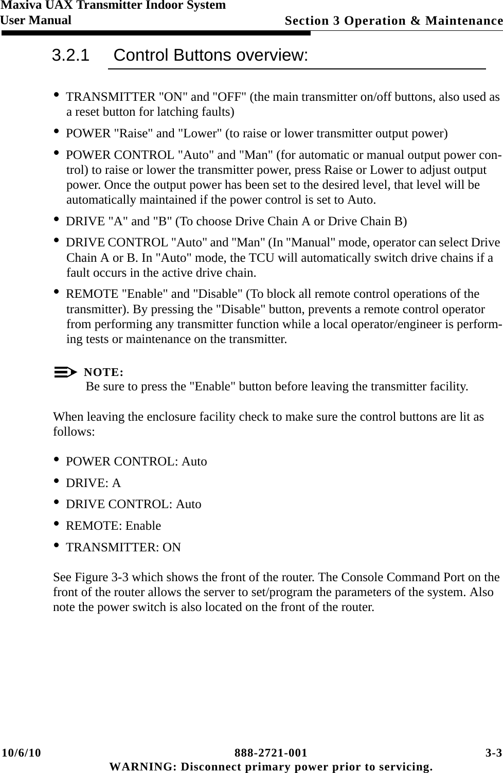 10/6/10 888-2721-001 3-3 WARNING: Disconnect primary power prior to servicing.Section 3 Operation &amp; Maintenance Maxiva UAX Transmitter Indoor SystemUser Manual3.2.1 Control Buttons overview:•TRANSMITTER &quot;ON&quot; and &quot;OFF&quot; (the main transmitter on/off buttons, also used as a reset button for latching faults)•POWER &quot;Raise&quot; and &quot;Lower&quot; (to raise or lower transmitter output power)•POWER CONTROL &quot;Auto&quot; and &quot;Man&quot; (for automatic or manual output power con-trol) to raise or lower the transmitter power, press Raise or Lower to adjust output power. Once the output power has been set to the desired level, that level will be automatically maintained if the power control is set to Auto.•DRIVE &quot;A&quot; and &quot;B&quot; (To choose Drive Chain A or Drive Chain B) •DRIVE CONTROL &quot;Auto&quot; and &quot;Man&quot; (In &quot;Manual&quot; mode, operator can select Drive Chain A or B. In &quot;Auto&quot; mode, the TCU will automatically switch drive chains if a fault occurs in the active drive chain.•REMOTE &quot;Enable&quot; and &quot;Disable&quot; (To block all remote control operations of the transmitter). By pressing the &quot;Disable&quot; button, prevents a remote control operator from performing any transmitter function while a local operator/engineer is perform-ing tests or maintenance on the transmitter. NOTE:Be sure to press the &quot;Enable&quot; button before leaving the transmitter facility. When leaving the enclosure facility check to make sure the control buttons are lit as follows:•POWER CONTROL: Auto•DRIVE: A•DRIVE CONTROL: Auto•REMOTE: Enable•TRANSMITTER: ONSee Figure 3-3 which shows the front of the router. The Console Command Port on the front of the router allows the server to set/program the parameters of the system. Also note the power switch is also located on the front of the router.