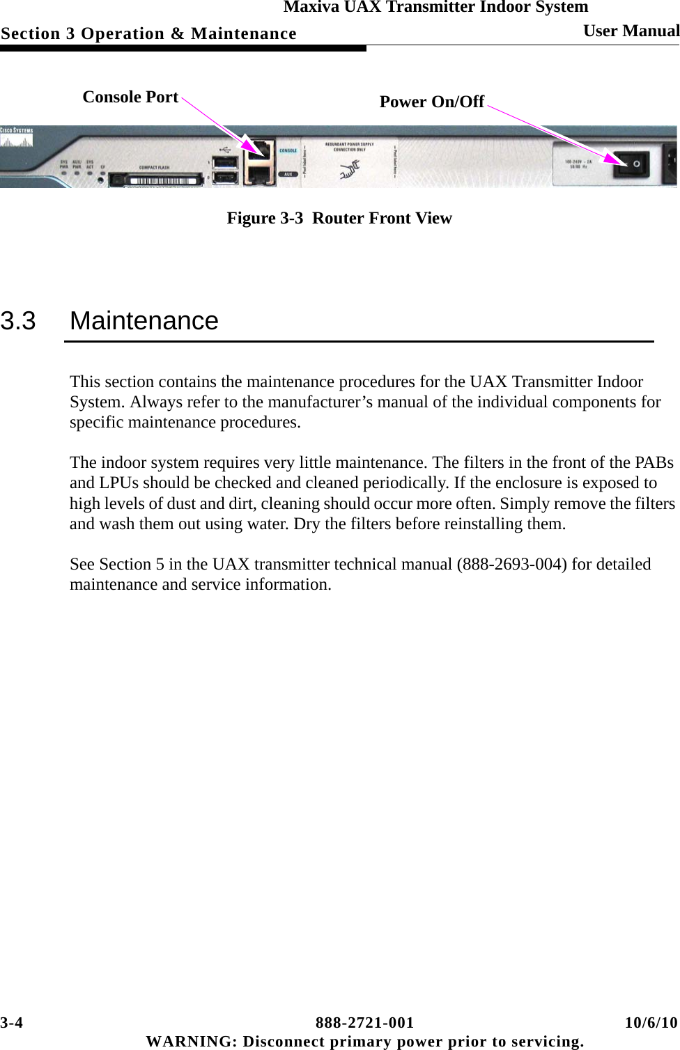 3-4 888-2721-001 10/6/10 WARNING: Disconnect primary power prior to servicing.Section 3 Operation &amp; MaintenanceMaxiva UAX Transmitter Indoor SystemUser Manual Figure 3-3  Router Front View3.3 MaintenanceThis section contains the maintenance procedures for the UAX Transmitter Indoor System. Always refer to the manufacturer’s manual of the individual components for specific maintenance procedures.The indoor system requires very little maintenance. The filters in the front of the PABs and LPUs should be checked and cleaned periodically. If the enclosure is exposed to high levels of dust and dirt, cleaning should occur more often. Simply remove the filters and wash them out using water. Dry the filters before reinstalling them.See Section 5 in the UAX transmitter technical manual (888-2693-004) for detailed maintenance and service information.Console Port Power On/Off