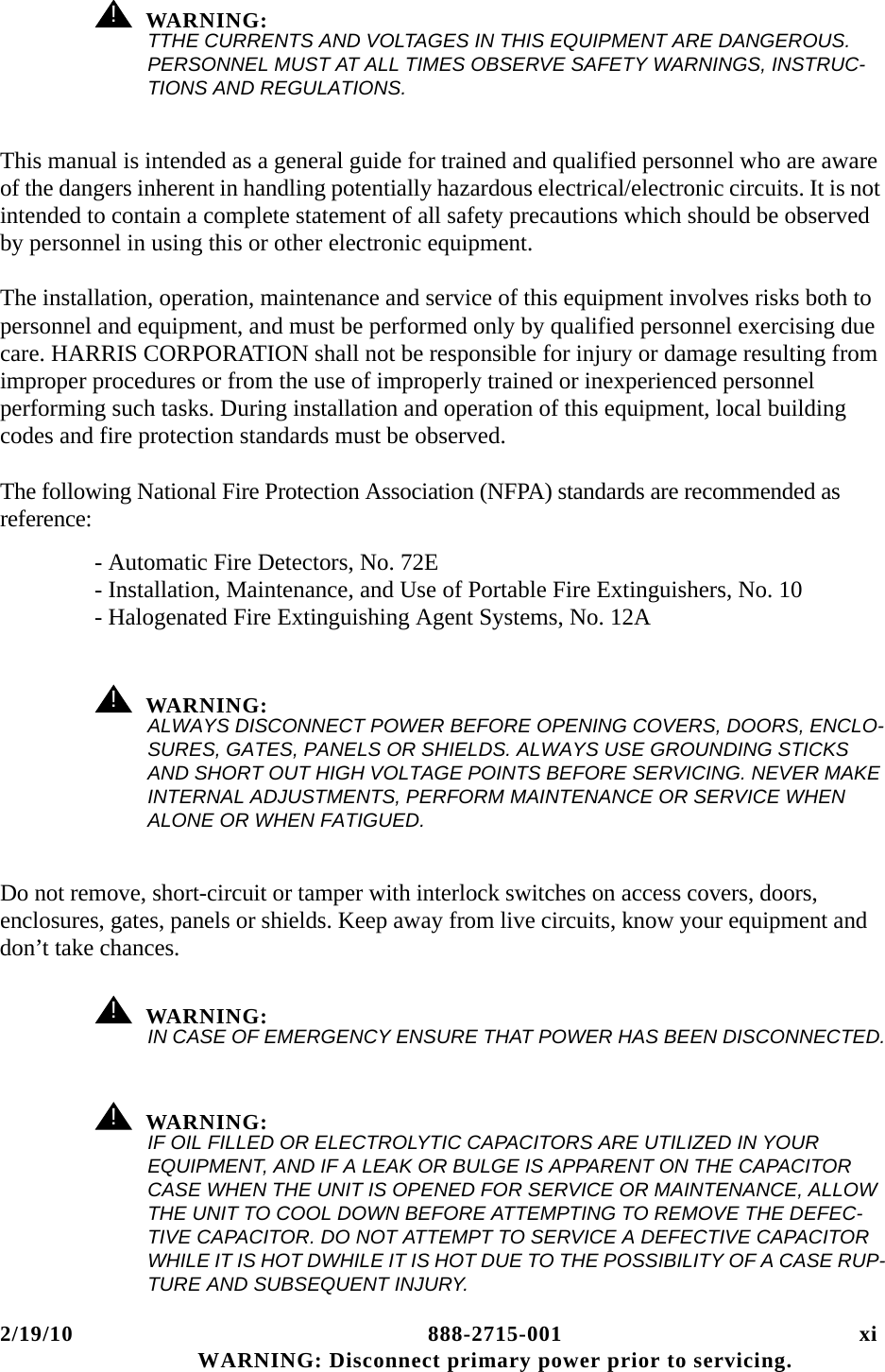 2/19/10 888-2715-001 xi WARNING: Disconnect primary power prior to servicing.! WARNING:TTHE CURRENTS AND VOLTAGES IN THIS EQUIPMENT ARE DANGEROUS. PERSONNEL MUST AT ALL TIMES OBSERVE SAFETY WARNINGS, INSTRUC-TIONS AND REGULATIONS.This manual is intended as a general guide for trained and qualified personnel who are aware of the dangers inherent in handling potentially hazardous electrical/electronic circuits. It is not intended to contain a complete statement of all safety precautions which should be observed by personnel in using this or other electronic equipment.The installation, operation, maintenance and service of this equipment involves risks both to personnel and equipment, and must be performed only by qualified personnel exercising due care. HARRIS CORPORATION shall not be responsible for injury or damage resulting from improper procedures or from the use of improperly trained or inexperienced personnel performing such tasks. During installation and operation of this equipment, local building codes and fire protection standards must be observed.The following National Fire Protection Association (NFPA) standards are recommended as reference:- Automatic Fire Detectors, No. 72E- Installation, Maintenance, and Use of Portable Fire Extinguishers, No. 10- Halogenated Fire Extinguishing Agent Systems, No. 12A! WARNING:ALWAYS DISCONNECT POWER BEFORE OPENING COVERS, DOORS, ENCLO-SURES, GATES, PANELS OR SHIELDS. ALWAYS USE GROUNDING STICKS AND SHORT OUT HIGH VOLTAGE POINTS BEFORE SERVICING. NEVER MAKE INTERNAL ADJUSTMENTS, PERFORM MAINTENANCE OR SERVICE WHEN ALONE OR WHEN FATIGUED.Do not remove, short-circuit or tamper with interlock switches on access covers, doors, enclosures, gates, panels or shields. Keep away from live circuits, know your equipment and don’t take chances.! WARNING:IN CASE OF EMERGENCY ENSURE THAT POWER HAS BEEN DISCONNECTED.! WARNING:IF OIL FILLED OR ELECTROLYTIC CAPACITORS ARE UTILIZED IN YOUR EQUIPMENT, AND IF A LEAK OR BULGE IS APPARENT ON THE CAPACITOR CASE WHEN THE UNIT IS OPENED FOR SERVICE OR MAINTENANCE, ALLOW THE UNIT TO COOL DOWN BEFORE ATTEMPTING TO REMOVE THE DEFEC-TIVE CAPACITOR. DO NOT ATTEMPT TO SERVICE A DEFECTIVE CAPACITOR WHILE IT IS HOT DWHILE IT IS HOT DUE TO THE POSSIBILITY OF A CASE RUP-TURE AND SUBSEQUENT INJURY.