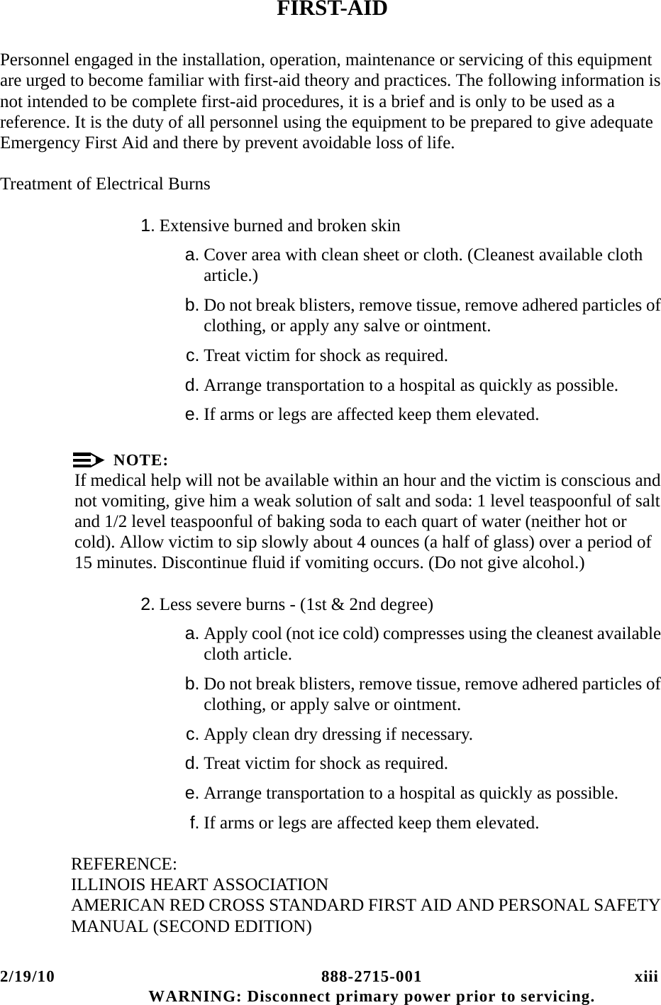 2/19/10 888-2715-001 xiii WARNING: Disconnect primary power prior to servicing.FIRST-AIDPersonnel engaged in the installation, operation, maintenance or servicing of this equipment are urged to become familiar with first-aid theory and practices. The following information is not intended to be complete first-aid procedures, it is a brief and is only to be used as a reference. It is the duty of all personnel using the equipment to be prepared to give adequate Emergency First Aid and there by prevent avoidable loss of life.Treatment of Electrical Burns1. Extensive burned and broken skina. Cover area with clean sheet or cloth. (Cleanest available cloth article.)b. Do not break blisters, remove tissue, remove adhered particles of clothing, or apply any salve or ointment.c. Treat victim for shock as required.d. Arrange transportation to a hospital as quickly as possible.e. If arms or legs are affected keep them elevated.NOTE:If medical help will not be available within an hour and the victim is conscious and not vomiting, give him a weak solution of salt and soda: 1 level teaspoonful of salt and 1/2 level teaspoonful of baking soda to each quart of water (neither hot or cold). Allow victim to sip slowly about 4 ounces (a half of glass) over a period of 15 minutes. Discontinue fluid if vomiting occurs. (Do not give alcohol.)2. Less severe burns - (1st &amp; 2nd degree)a. Apply cool (not ice cold) compresses using the cleanest available cloth article.b. Do not break blisters, remove tissue, remove adhered particles of clothing, or apply salve or ointment.c. Apply clean dry dressing if necessary.d. Treat victim for shock as required.e. Arrange transportation to a hospital as quickly as possible.f. If arms or legs are affected keep them elevated.REFERENCE:ILLINOIS HEART ASSOCIATION AMERICAN RED CROSS STANDARD FIRST AID AND PERSONAL SAFETY MANUAL (SECOND EDITION)