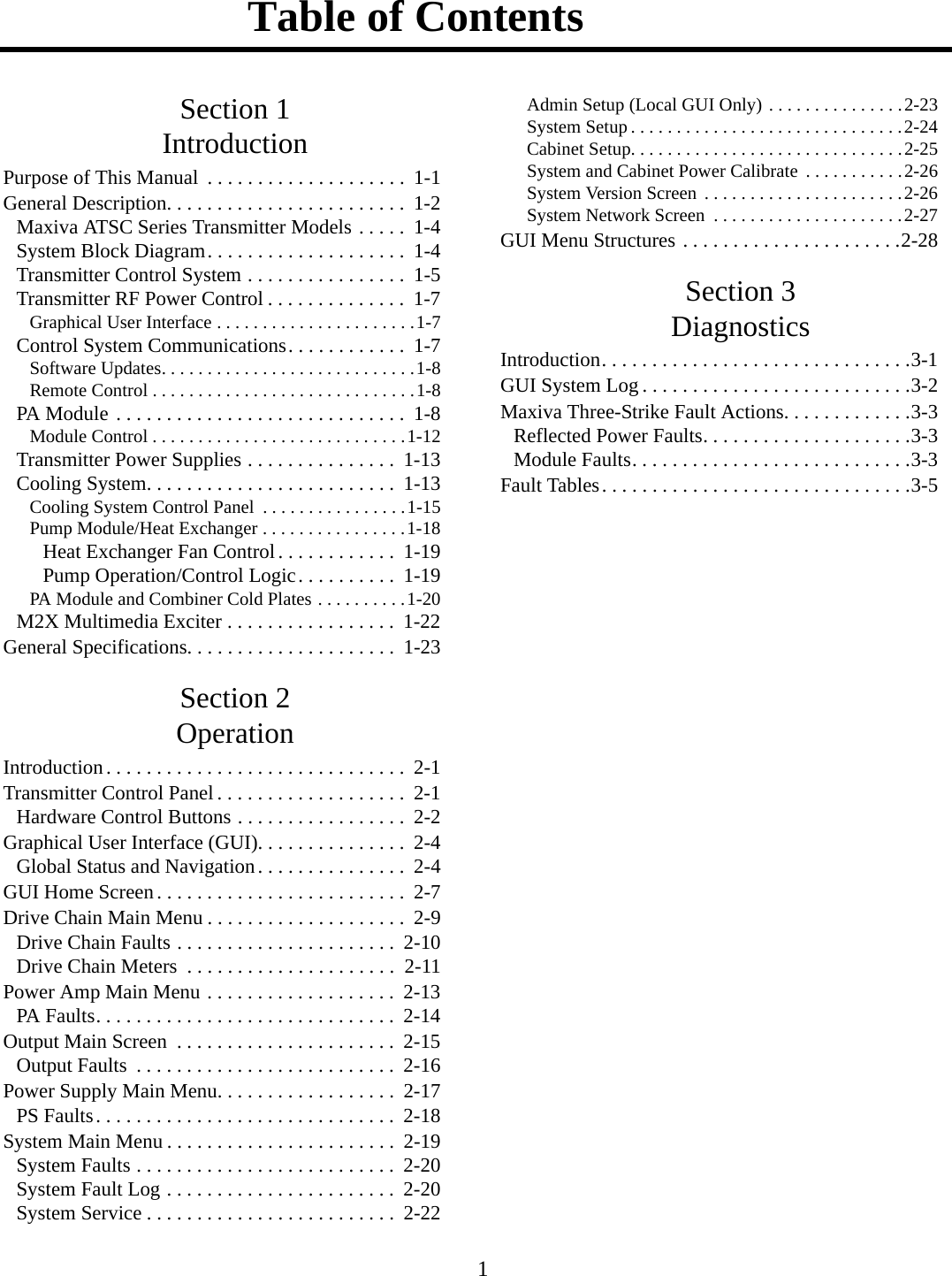 Table of Contents 1Section 1IntroductionPurpose of This Manual  . . . . . . . . . . . . . . . . . . . .  1-1General Description. . . . . . . . . . . . . . . . . . . . . . . .  1-2Maxiva ATSC Series Transmitter Models . . . . .  1-4System Block Diagram. . . . . . . . . . . . . . . . . . . .  1-4Transmitter Control System . . . . . . . . . . . . . . . .  1-5Transmitter RF Power Control . . . . . . . . . . . . . .  1-7Graphical User Interface . . . . . . . . . . . . . . . . . . . . . .1-7Control System Communications. . . . . . . . . . . .  1-7Software Updates. . . . . . . . . . . . . . . . . . . . . . . . . . . .1-8Remote Control . . . . . . . . . . . . . . . . . . . . . . . . . . . . .1-8PA Module  . . . . . . . . . . . . . . . . . . . . . . . . . . . . .  1-8Module Control . . . . . . . . . . . . . . . . . . . . . . . . . . . .1-12Transmitter Power Supplies . . . . . . . . . . . . . . .  1-13Cooling System. . . . . . . . . . . . . . . . . . . . . . . . .  1-13Cooling System Control Panel  . . . . . . . . . . . . . . . .1-15Pump Module/Heat Exchanger . . . . . . . . . . . . . . . .1-18Heat Exchanger Fan Control. . . . . . . . . . . .  1-19Pump Operation/Control Logic. . . . . . . . . .  1-19PA Module and Combiner Cold Plates . . . . . . . . . .1-20M2X Multimedia Exciter . . . . . . . . . . . . . . . . .  1-22General Specifications. . . . . . . . . . . . . . . . . . . . .  1-23Section 2OperationIntroduction. . . . . . . . . . . . . . . . . . . . . . . . . . . . . .  2-1Transmitter Control Panel . . . . . . . . . . . . . . . . . . .  2-1Hardware Control Buttons . . . . . . . . . . . . . . . . .  2-2Graphical User Interface (GUI). . . . . . . . . . . . . . .  2-4Global Status and Navigation. . . . . . . . . . . . . . .  2-4GUI Home Screen. . . . . . . . . . . . . . . . . . . . . . . . .  2-7Drive Chain Main Menu . . . . . . . . . . . . . . . . . . . .  2-9Drive Chain Faults . . . . . . . . . . . . . . . . . . . . . .  2-10Drive Chain Meters  . . . . . . . . . . . . . . . . . . . . .  2-11Power Amp Main Menu . . . . . . . . . . . . . . . . . . .  2-13PA Faults. . . . . . . . . . . . . . . . . . . . . . . . . . . . . .  2-14Output Main Screen  . . . . . . . . . . . . . . . . . . . . . .  2-15Output Faults  . . . . . . . . . . . . . . . . . . . . . . . . . .  2-16Power Supply Main Menu. . . . . . . . . . . . . . . . . .  2-17PS Faults. . . . . . . . . . . . . . . . . . . . . . . . . . . . . .  2-18System Main Menu . . . . . . . . . . . . . . . . . . . . . . .  2-19System Faults . . . . . . . . . . . . . . . . . . . . . . . . . .  2-20System Fault Log . . . . . . . . . . . . . . . . . . . . . . .  2-20System Service . . . . . . . . . . . . . . . . . . . . . . . . .  2-22Admin Setup (Local GUI Only) . . . . . . . . . . . . . . .2-23System Setup . . . . . . . . . . . . . . . . . . . . . . . . . . . . . .2-24Cabinet Setup. . . . . . . . . . . . . . . . . . . . . . . . . . . . . .2-25System and Cabinet Power Calibrate . . . . . . . . . . .2-26System Version Screen  . . . . . . . . . . . . . . . . . . . . . .2-26System Network Screen  . . . . . . . . . . . . . . . . . . . . .2-27GUI Menu Structures . . . . . . . . . . . . . . . . . . . . . .2-28Section 3DiagnosticsIntroduction. . . . . . . . . . . . . . . . . . . . . . . . . . . . . . .3-1GUI System Log . . . . . . . . . . . . . . . . . . . . . . . . . . .3-2Maxiva Three-Strike Fault Actions. . . . . . . . . . . . .3-3Reflected Power Faults. . . . . . . . . . . . . . . . . . . . .3-3Module Faults. . . . . . . . . . . . . . . . . . . . . . . . . . . .3-3Fault Tables. . . . . . . . . . . . . . . . . . . . . . . . . . . . . . .3-5