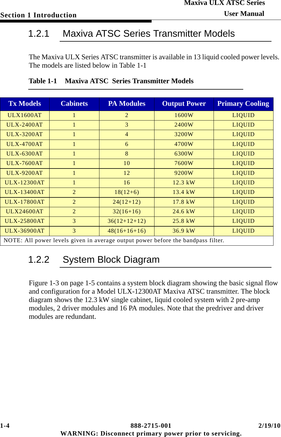 1-4 888-2715-001 2/19/10 WARNING: Disconnect primary power prior to servicing.Section 1 IntroductionMaxiva ULX ATSC SeriesUser Manual1.2.1 Maxiva ATSC Series Transmitter ModelsThe Maxiva ULX Series ATSC transmitter is available in 13 liquid cooled power levels. The models are listed below in Table 1-11.2.2 System Block DiagramFigure 1-3 on page 1-5 contains a system block diagram showing the basic signal flow and configuration for a Model ULX-12300AT Maxiva ATSC transmitter. The block diagram shows the 12.3 kW single cabinet, liquid cooled system with 2 pre-amp modules, 2 driver modules and 16 PA modules. Note that the predriver and driver modules are redundant. Table 1-1  Maxiva ATSC  Series Transmitter ModelsTx Models Cabinets PA Modules Output Power Primary CoolingULX1600AT 1 2 1600W LIQUIDULX-2400AT 1 3 2400W LIQUIDULX-3200AT 1 4 3200W LIQUIDULX-4700AT 1 6 4700W LIQUIDULX-6300AT 1 8 6300W LIQUIDULX-7600AT 110 7600W LIQUIDULX-9200AT 112 9200W LIQUIDULX-12300AT 116 12.3 kW LIQUIDULX-13400AT 218(12+6) 13.4 kW LIQUIDULX-17800AT 224(12+12) 17.8 kW LIQUIDULX24600AT 232(16+16) 24.6 kW LIQUIDULX-25800AT 336(12+12+12) 25.8 kW LIQUIDULX-36900AT 348(16+16+16) 36.9 kW LIQUIDNOTE: All power levels given in average output power before the bandpass filter.