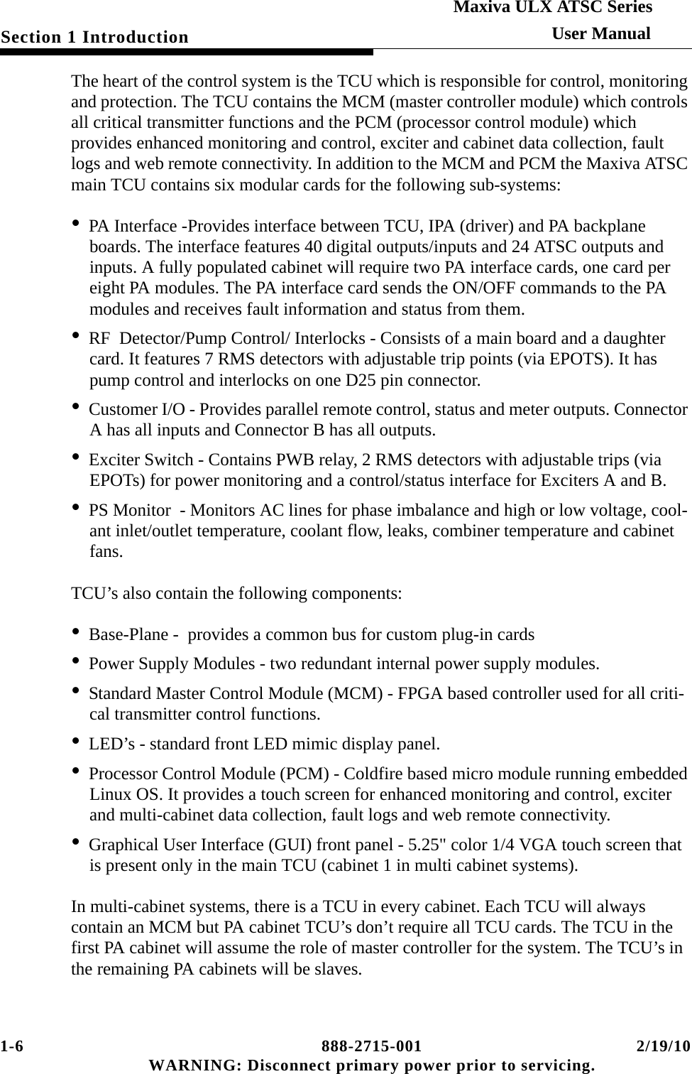1-6 888-2715-001 2/19/10 WARNING: Disconnect primary power prior to servicing.Section 1 IntroductionMaxiva ULX ATSC SeriesUser ManualThe heart of the control system is the TCU which is responsible for control, monitoring and protection. The TCU contains the MCM (master controller module) which controls all critical transmitter functions and the PCM (processor control module) which provides enhanced monitoring and control, exciter and cabinet data collection, fault logs and web remote connectivity. In addition to the MCM and PCM the Maxiva ATSC main TCU contains six modular cards for the following sub-systems:•PA Interface -Provides interface between TCU, IPA (driver) and PA backplane boards. The interface features 40 digital outputs/inputs and 24 ATSC outputs and inputs. A fully populated cabinet will require two PA interface cards, one card per eight PA modules. The PA interface card sends the ON/OFF commands to the PA modules and receives fault information and status from them.•RF  Detector/Pump Control/ Interlocks - Consists of a main board and a daughter card. It features 7 RMS detectors with adjustable trip points (via EPOTS). It has pump control and interlocks on one D25 pin connector.•Customer I/O - Provides parallel remote control, status and meter outputs. Connector A has all inputs and Connector B has all outputs.•Exciter Switch - Contains PWB relay, 2 RMS detectors with adjustable trips (via EPOTs) for power monitoring and a control/status interface for Exciters A and B.•PS Monitor  - Monitors AC lines for phase imbalance and high or low voltage, cool-ant inlet/outlet temperature, coolant flow, leaks, combiner temperature and cabinet fans. TCU’s also contain the following components:•Base-Plane -  provides a common bus for custom plug-in cards•Power Supply Modules - two redundant internal power supply modules.•Standard Master Control Module (MCM) - FPGA based controller used for all criti-cal transmitter control functions.•LED’s - standard front LED mimic display panel.•Processor Control Module (PCM) - Coldfire based micro module running embedded Linux OS. It provides a touch screen for enhanced monitoring and control, exciter and multi-cabinet data collection, fault logs and web remote connectivity.•Graphical User Interface (GUI) front panel - 5.25&quot; color 1/4 VGA touch screen that is present only in the main TCU (cabinet 1 in multi cabinet systems).In multi-cabinet systems, there is a TCU in every cabinet. Each TCU will always contain an MCM but PA cabinet TCU’s don’t require all TCU cards. The TCU in the first PA cabinet will assume the role of master controller for the system. The TCU’s in the remaining PA cabinets will be slaves.