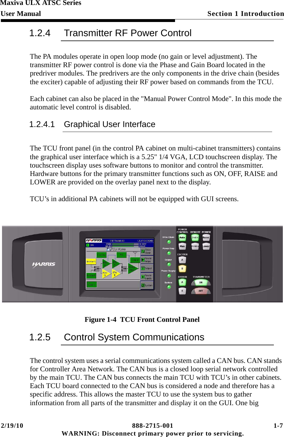 2/19/10 888-2715-001 1-7 WARNING: Disconnect primary power prior to servicing.Section 1 IntroductionMaxiva ULX ATSC SeriesUser Manual1.2.4 Transmitter RF Power ControlThe PA modules operate in open loop mode (no gain or level adjustment). The transmitter RF power control is done via the Phase and Gain Board located in the predriver modules. The predrivers are the only components in the drive chain (besides the exciter) capable of adjusting their RF power based on commands from the TCU.Each cabinet can also be placed in the &quot;Manual Power Control Mode&quot;. In this mode the automatic level control is disabled.1.2.4.1 Graphical User InterfaceThe TCU front panel (in the control PA cabinet on multi-cabinet transmitters) contains the graphical user interface which is a 5.25&quot; 1/4 VGA, LCD touchscreen display. The touchscreen display uses software buttons to monitor and control the transmitter. Hardware buttons for the primary transmitter functions such as ON, OFF, RAISE and LOWER are provided on the overlay panel next to the display.TCU’s in additional PA cabinets will not be equipped with GUI screens.Figure 1-4  TCU Front Control Panel 1.2.5 Control System CommunicationsThe control system uses a serial communications system called a CAN bus. CAN stands for Controller Area Network. The CAN bus is a closed loop serial network controlled by the main TCU. The CAN bus connects the main TCU with TCU’s in other cabinets. Each TCU board connected to the CAN bus is considered a node and therefore has a specific address. This allows the master TCU to use the system bus to gather information from all parts of the transmitter and display it on the GUI. One big 