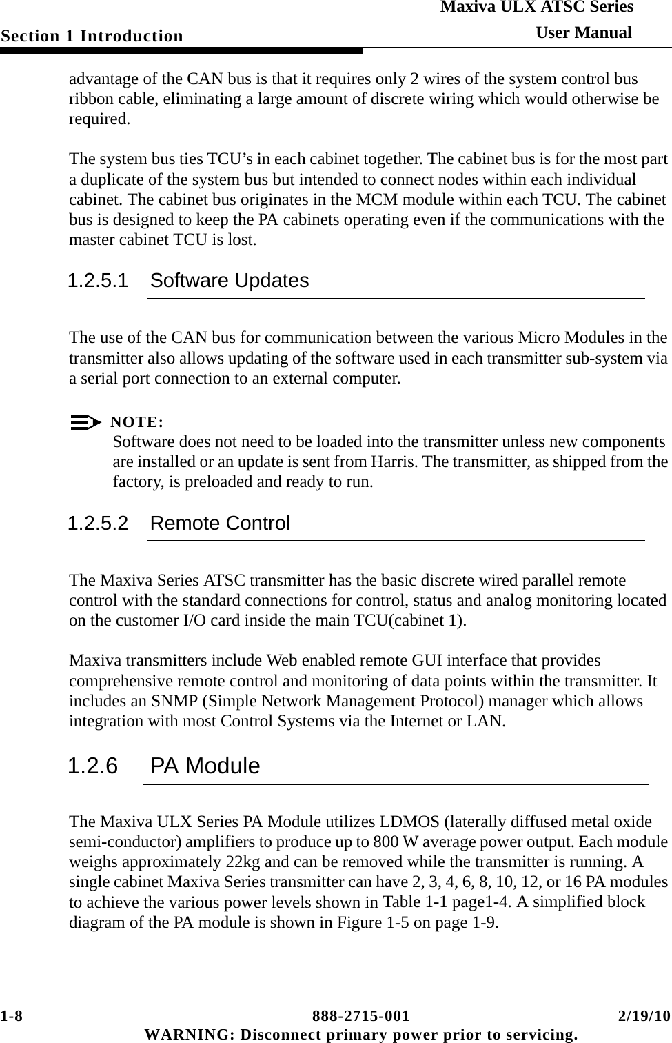 1-8 888-2715-001 2/19/10 WARNING: Disconnect primary power prior to servicing.Section 1 IntroductionMaxiva ULX ATSC SeriesUser Manualadvantage of the CAN bus is that it requires only 2 wires of the system control bus ribbon cable, eliminating a large amount of discrete wiring which would otherwise be required.The system bus ties TCU’s in each cabinet together. The cabinet bus is for the most part a duplicate of the system bus but intended to connect nodes within each individual cabinet. The cabinet bus originates in the MCM module within each TCU. The cabinet bus is designed to keep the PA cabinets operating even if the communications with the master cabinet TCU is lost.  1.2.5.1 Software UpdatesThe use of the CAN bus for communication between the various Micro Modules in the transmitter also allows updating of the software used in each transmitter sub-system via a serial port connection to an external computer.NOTE:Software does not need to be loaded into the transmitter unless new components are installed or an update is sent from Harris. The transmitter, as shipped from the factory, is preloaded and ready to run.1.2.5.2 Remote ControlThe Maxiva Series ATSC transmitter has the basic discrete wired parallel remote control with the standard connections for control, status and analog monitoring located on the customer I/O card inside the main TCU(cabinet 1). Maxiva transmitters include Web enabled remote GUI interface that provides comprehensive remote control and monitoring of data points within the transmitter. It includes an SNMP (Simple Network Management Protocol) manager which allows integration with most Control Systems via the Internet or LAN.1.2.6 PA ModuleThe Maxiva ULX Series PA Module utilizes LDMOS (laterally diffused metal oxide semi-conductor) amplifiers to produce up to 800 W average power output. Each module weighs approximately 22kg and can be removed while the transmitter is running. A single cabinet Maxiva Series transmitter can have 2, 3, 4, 6, 8, 10, 12, or 16 PA modules to achieve the various power levels shown in Table 1-1 page1-4. A simplified block diagram of the PA module is shown in Figure 1-5 on page 1-9.