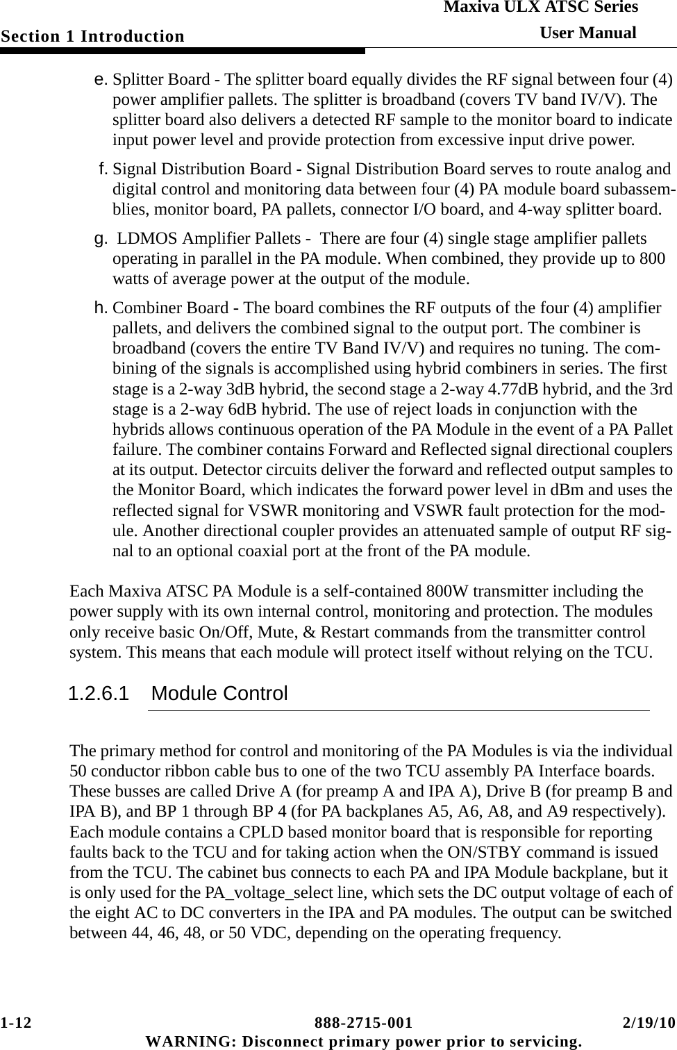 1-12 888-2715-001 2/19/10 WARNING: Disconnect primary power prior to servicing.Section 1 IntroductionMaxiva ULX ATSC SeriesUser Manuale. Splitter Board - The splitter board equally divides the RF signal between four (4) power amplifier pallets. The splitter is broadband (covers TV band IV/V). The splitter board also delivers a detected RF sample to the monitor board to indicate input power level and provide protection from excessive input drive power.f. Signal Distribution Board - Signal Distribution Board serves to route analog and digital control and monitoring data between four (4) PA module board subassem-blies, monitor board, PA pallets, connector I/O board, and 4-way splitter board.g.  LDMOS Amplifier Pallets -  There are four (4) single stage amplifier pallets operating in parallel in the PA module. When combined, they provide up to 800 watts of average power at the output of the module.h. Combiner Board - The board combines the RF outputs of the four (4) amplifier pallets, and delivers the combined signal to the output port. The combiner is broadband (covers the entire TV Band IV/V) and requires no tuning. The com-bining of the signals is accomplished using hybrid combiners in series. The first stage is a 2-way 3dB hybrid, the second stage a 2-way 4.77dB hybrid, and the 3rd stage is a 2-way 6dB hybrid. The use of reject loads in conjunction with the hybrids allows continuous operation of the PA Module in the event of a PA Pallet failure. The combiner contains Forward and Reflected signal directional couplers at its output. Detector circuits deliver the forward and reflected output samples to the Monitor Board, which indicates the forward power level in dBm and uses the reflected signal for VSWR monitoring and VSWR fault protection for the mod-ule. Another directional coupler provides an attenuated sample of output RF sig-nal to an optional coaxial port at the front of the PA module.Each Maxiva ATSC PA Module is a self-contained 800W transmitter including the power supply with its own internal control, monitoring and protection. The modules only receive basic On/Off, Mute, &amp; Restart commands from the transmitter control system. This means that each module will protect itself without relying on the TCU.1.2.6.1 Module ControlThe primary method for control and monitoring of the PA Modules is via the individual 50 conductor ribbon cable bus to one of the two TCU assembly PA Interface boards. These busses are called Drive A (for preamp A and IPA A), Drive B (for preamp B and IPA B), and BP 1 through BP 4 (for PA backplanes A5, A6, A8, and A9 respectively). Each module contains a CPLD based monitor board that is responsible for reporting faults back to the TCU and for taking action when the ON/STBY command is issued from the TCU. The cabinet bus connects to each PA and IPA Module backplane, but it is only used for the PA_voltage_select line, which sets the DC output voltage of each of the eight AC to DC converters in the IPA and PA modules. The output can be switched between 44, 46, 48, or 50 VDC, depending on the operating frequency. 