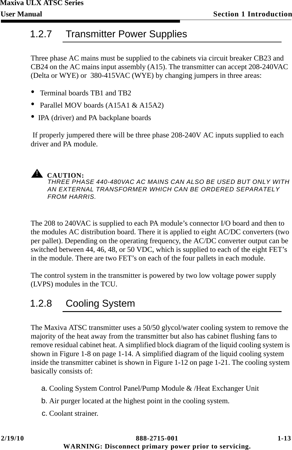 2/19/10 888-2715-001 1-13 WARNING: Disconnect primary power prior to servicing.Section 1 IntroductionMaxiva ULX ATSC SeriesUser Manual1.2.7 Transmitter Power SuppliesThree phase AC mains must be supplied to the cabinets via circuit breaker CB23 and CB24 on the AC mains input assembly (A15). The transmitter can accept 208-240VAC  (Delta or WYE) or  380-415VAC (WYE) by changing jumpers in three areas:• Terminal boards TB1 and TB2• Parallel MOV boards (A15A1 &amp; A15A2)•IPA (driver) and PA backplane boards If properly jumpered there will be three phase 208-240V AC inputs supplied to each driver and PA module.! CAUTION:THREE PHASE 440-480VAC AC MAINS CAN ALSO BE USED BUT ONLY WITH AN EXTERNAL TRANSFORMER WHICH CAN BE ORDERED SEPARATELY FROM HARRIS.The 208 to 240VAC is supplied to each PA module’s connector I/O board and then to the modules AC distribution board. There it is applied to eight AC/DC converters (two per pallet). Depending on the operating frequency, the AC/DC converter output can be switched between 44, 46, 48, or 50 VDC, which is supplied to each of the eight FET’s in the module. There are two FET’s on each of the four pallets in each module.The control system in the transmitter is powered by two low voltage power supply (LVPS) modules in the TCU.1.2.8 Cooling SystemThe Maxiva ATSC transmitter uses a 50/50 glycol/water cooling system to remove the majority of the heat away from the transmitter but also has cabinet flushing fans to remove residual cabinet heat. A simplified block diagram of the liquid cooling system is shown in Figure 1-8 on page 1-14. A simplified diagram of the liquid cooling system inside the transmitter cabinet is shown in Figure 1-12 on page 1-21. The cooling system basically consists of:a. Cooling System Control Panel/Pump Module &amp; /Heat Exchanger Unitb. Air purger located at the highest point in the cooling system.c. Coolant strainer.