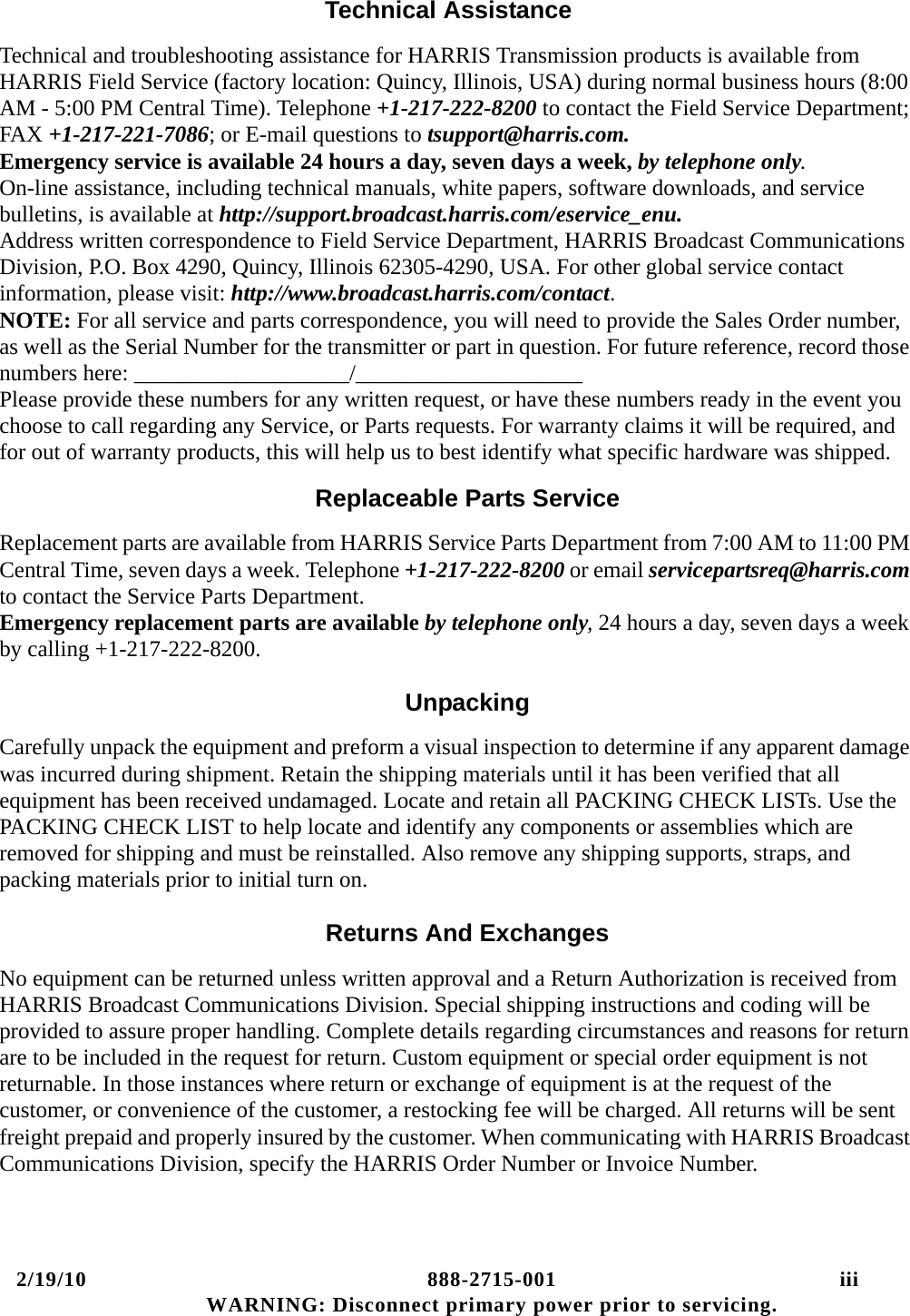 2/19/10 888-2715-001 iii WARNING: Disconnect primary power prior to servicing.Technical AssistanceTechnical and troubleshooting assistance for HARRIS Transmission products is available from HARRIS Field Service (factory location: Quincy, Illinois, USA) during normal business hours (8:00 AM - 5:00 PM Central Time). Telephone +1-217-222-8200 to contact the Field Service Department; FAX +1-217-221-7086; or E-mail questions to tsupport@harris.com. Emergency service is available 24 hours a day, seven days a week, by telephone only.  On-line assistance, including technical manuals, white papers, software downloads, and service bulletins, is available at http://support.broadcast.harris.com/eservice_enu.  Address written correspondence to Field Service Department, HARRIS Broadcast Communications Division, P.O. Box 4290, Quincy, Illinois 62305-4290, USA. For other global service contact information, please visit: http://www.broadcast.harris.com/contact. NOTE: For all service and parts correspondence, you will need to provide the Sales Order number, as well as the Serial Number for the transmitter or part in question. For future reference, record those numbers here: ___________________/____________________ Please provide these numbers for any written request, or have these numbers ready in the event you choose to call regarding any Service, or Parts requests. For warranty claims it will be required, and for out of warranty products, this will help us to best identify what specific hardware was shipped.Replaceable Parts ServiceReplacement parts are available from HARRIS Service Parts Department from 7:00 AM to 11:00 PM Central Time, seven days a week. Telephone +1-217-222-8200 or email servicepartsreq@harris.com to contact the Service Parts Department.  Emergency replacement parts are available by telephone only, 24 hours a day, seven days a week by calling +1-217-222-8200.UnpackingCarefully unpack the equipment and preform a visual inspection to determine if any apparent damage was incurred during shipment. Retain the shipping materials until it has been verified that all equipment has been received undamaged. Locate and retain all PACKING CHECK LISTs. Use the PACKING CHECK LIST to help locate and identify any components or assemblies which are removed for shipping and must be reinstalled. Also remove any shipping supports, straps, and packing materials prior to initial turn on.Returns And ExchangesNo equipment can be returned unless written approval and a Return Authorization is received from HARRIS Broadcast Communications Division. Special shipping instructions and coding will be provided to assure proper handling. Complete details regarding circumstances and reasons for return are to be included in the request for return. Custom equipment or special order equipment is not returnable. In those instances where return or exchange of equipment is at the request of the customer, or convenience of the customer, a restocking fee will be charged. All returns will be sent freight prepaid and properly insured by the customer. When communicating with HARRIS Broadcast Communications Division, specify the HARRIS Order Number or Invoice Number.