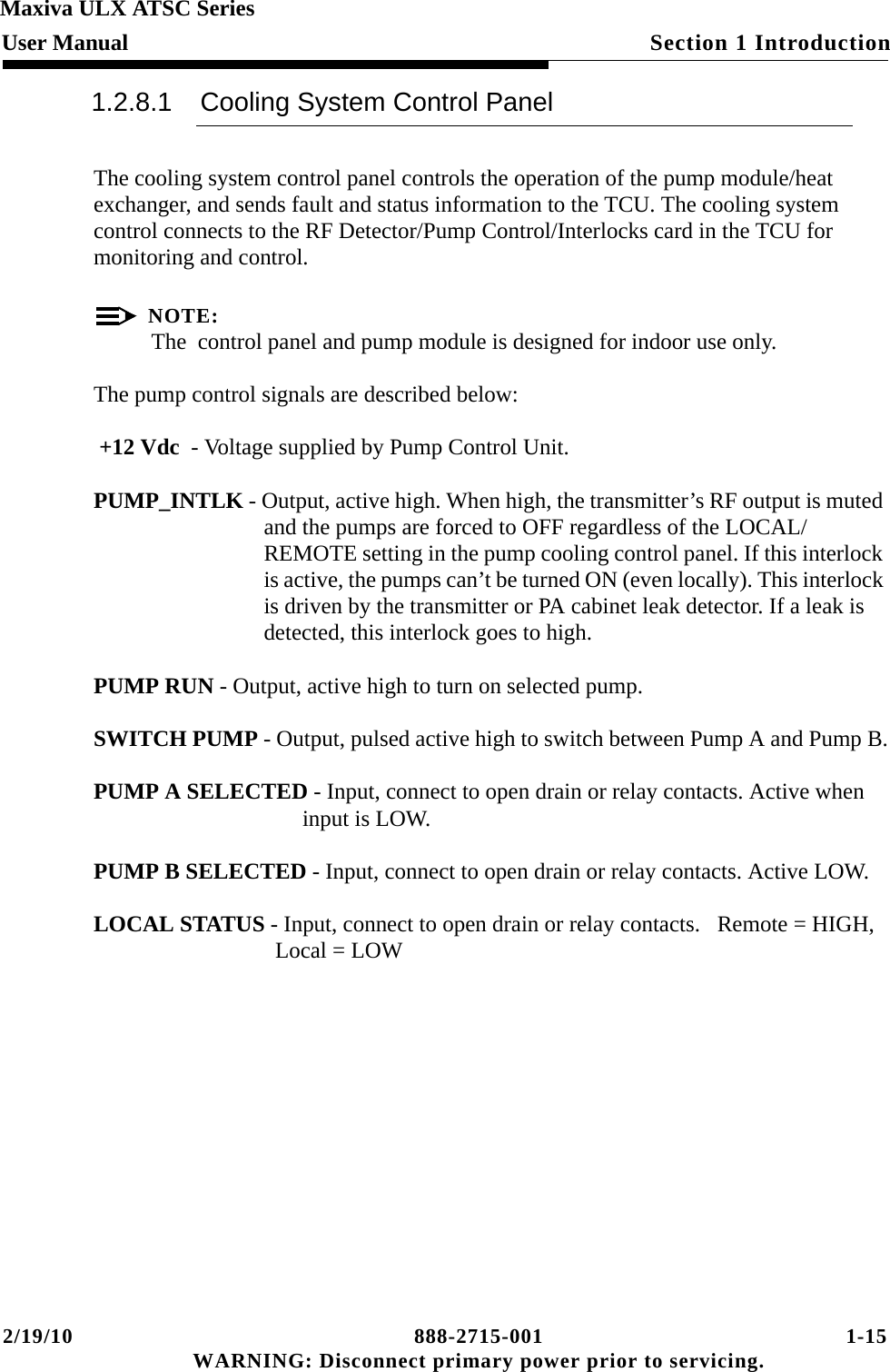 2/19/10 888-2715-001 1-15 WARNING: Disconnect primary power prior to servicing.Section 1 IntroductionMaxiva ULX ATSC SeriesUser Manual1.2.8.1 Cooling System Control PanelThe cooling system control panel controls the operation of the pump module/heat exchanger, and sends fault and status information to the TCU. The cooling system control connects to the RF Detector/Pump Control/Interlocks card in the TCU for monitoring and control. NOTE:The  control panel and pump module is designed for indoor use only.The pump control signals are described below: +12 Vdc  - Voltage supplied by Pump Control Unit.  PUMP_INTLK - Output, active high. When high, the transmitter’s RF output is muted and the pumps are forced to OFF regardless of the LOCAL/REMOTE setting in the pump cooling control panel. If this interlock is active, the pumps can’t be turned ON (even locally). This interlock is driven by the transmitter or PA cabinet leak detector. If a leak is detected, this interlock goes to high.PUMP RUN - Output, active high to turn on selected pump.SWITCH PUMP - Output, pulsed active high to switch between Pump A and Pump B.PUMP A SELECTED - Input, connect to open drain or relay contacts. Active when input is LOW. PUMP B SELECTED - Input, connect to open drain or relay contacts. Active LOW. LOCAL STATUS - Input, connect to open drain or relay contacts.   Remote = HIGH, Local = LOW