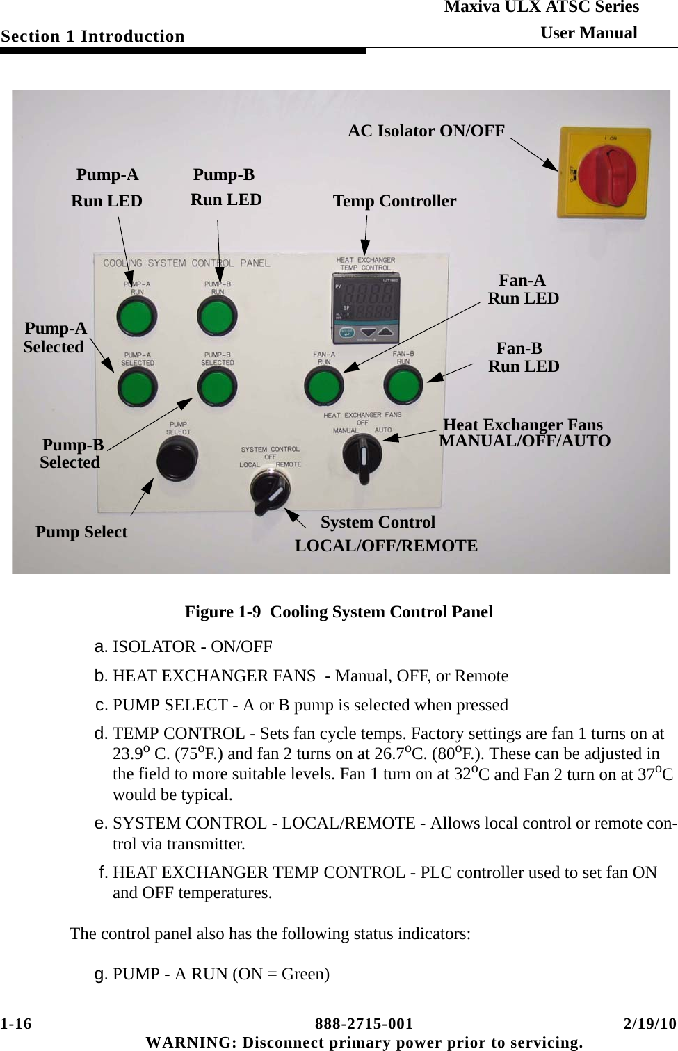 1-16 888-2715-001 2/19/10 WARNING: Disconnect primary power prior to servicing.Section 1 IntroductionMaxiva ULX ATSC SeriesUser ManualFigure 1-9  Cooling System Control Panela. ISOLATOR - ON/OFFb. HEAT EXCHANGER FANS  - Manual, OFF, or Remotec. PUMP SELECT - A or B pump is selected when pressedd. TEMP CONTROL - Sets fan cycle temps. Factory settings are fan 1 turns on at 23.9o C. (75oF.) and fan 2 turns on at 26.7oC. (80oF.). These can be adjusted in the field to more suitable levels. Fan 1 turn on at 32oC and Fan 2 turn on at 37oC would be typical. e. SYSTEM CONTROL - LOCAL/REMOTE - Allows local control or remote con-trol via transmitter.f. HEAT EXCHANGER TEMP CONTROL - PLC controller used to set fan ON and OFF temperatures.The control panel also has the following status indicators:g. PUMP - A RUN (ON = Green)AC Isolator ON/OFFPump-A Run LEDPump-B Run LEDFan-A Run LEDFan-B Run LEDHeat Exchanger FansMANUAL/OFF/AUTOSystem ControlLOCAL/OFF/REMOTETemp ControllerPump SelectPump-A SelectedPump-B Selected