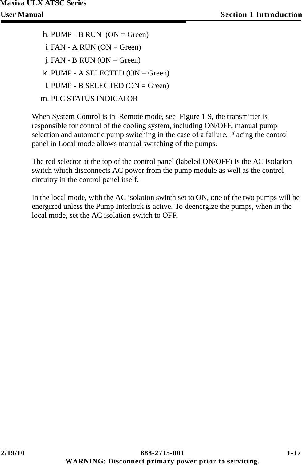 2/19/10 888-2715-001 1-17 WARNING: Disconnect primary power prior to servicing.Section 1 IntroductionMaxiva ULX ATSC SeriesUser Manualh. PUMP - B RUN  (ON = Green)i. FAN - A RUN (ON = Green)j. FAN - B RUN (ON = Green) k. PUMP - A SELECTED (ON = Green)l. PUMP - B SELECTED (ON = Green)m. PLC STATUS INDICATORWhen System Control is in  Remote mode, see  Figure 1-9, the transmitter is responsible for control of the cooling system, including ON/OFF, manual pump selection and automatic pump switching in the case of a failure. Placing the control panel in Local mode allows manual switching of the pumps.The red selector at the top of the control panel (labeled ON/OFF) is the AC isolation switch which disconnects AC power from the pump module as well as the control circuitry in the control panel itself. In the local mode, with the AC isolation switch set to ON, one of the two pumps will be energized unless the Pump Interlock is active. To deenergize the pumps, when in the local mode, set the AC isolation switch to OFF.