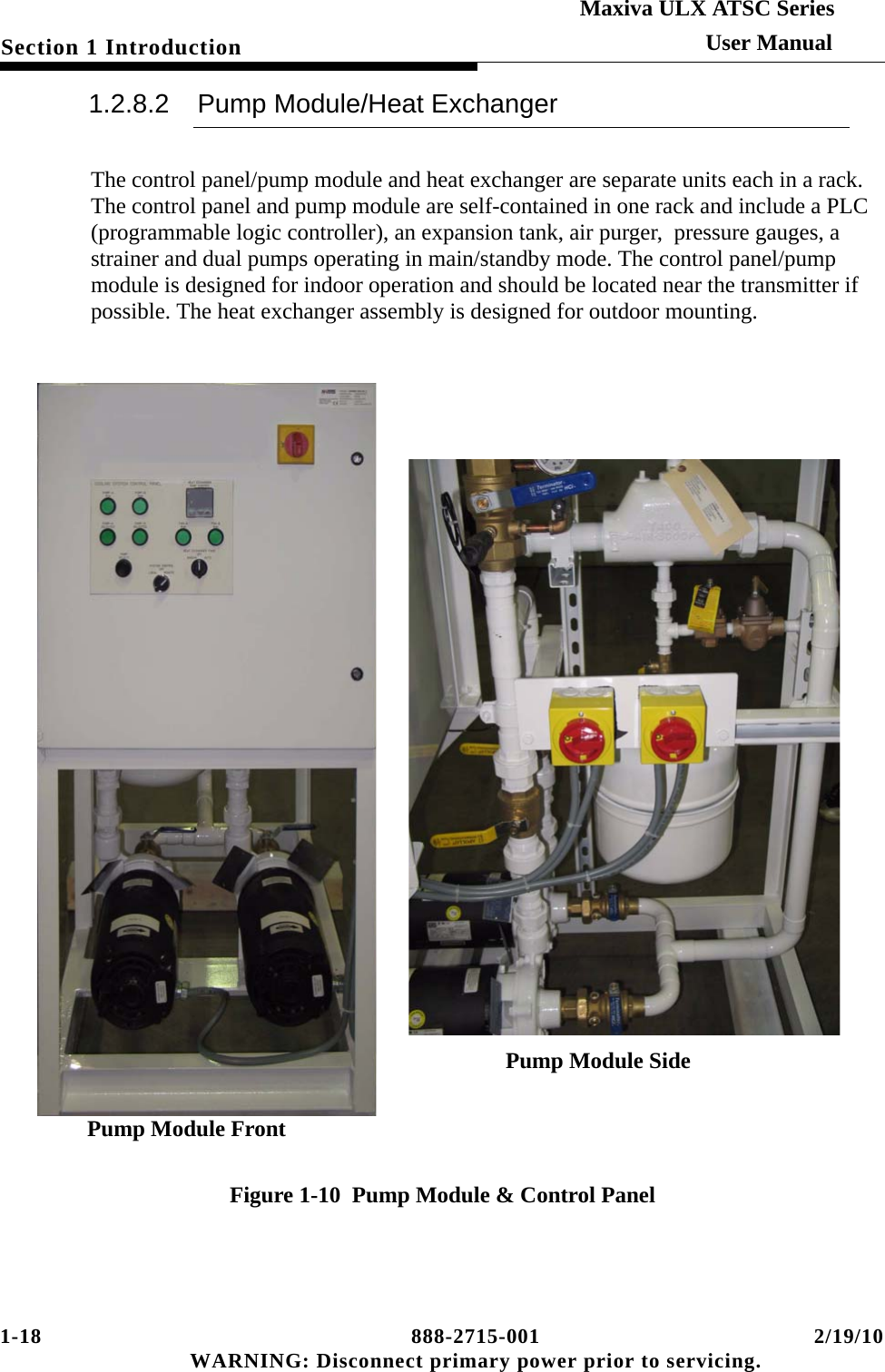 1-18 888-2715-001 2/19/10 WARNING: Disconnect primary power prior to servicing.Section 1 IntroductionMaxiva ULX ATSC SeriesUser Manual1.2.8.2 Pump Module/Heat ExchangerThe control panel/pump module and heat exchanger are separate units each in a rack. The control panel and pump module are self-contained in one rack and include a PLC (programmable logic controller), an expansion tank, air purger,  pressure gauges, a strainer and dual pumps operating in main/standby mode. The control panel/pump module is designed for indoor operation and should be located near the transmitter if possible. The heat exchanger assembly is designed for outdoor mounting.Figure 1-10  Pump Module &amp; Control PanelPump Module Front Pump Module Side 