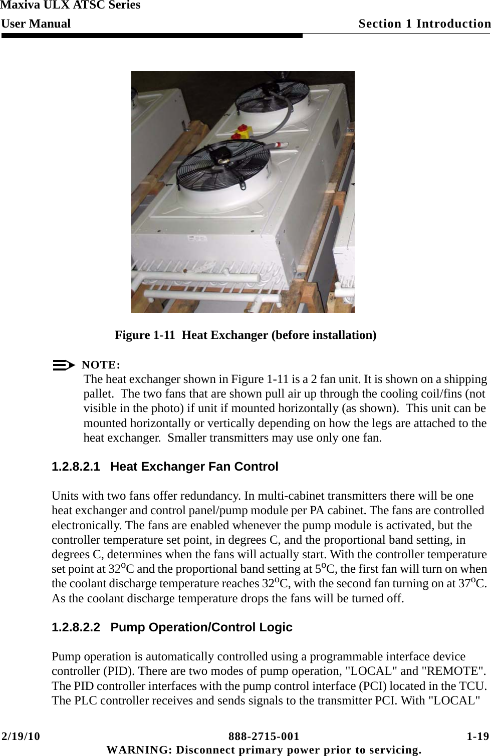 2/19/10 888-2715-001 1-19 WARNING: Disconnect primary power prior to servicing.Section 1 IntroductionMaxiva ULX ATSC SeriesUser ManualFigure 1-11  Heat Exchanger (before installation)NOTE:The heat exchanger shown in Figure 1-11 is a 2 fan unit. It is shown on a shipping pallet.  The two fans that are shown pull air up through the cooling coil/fins (not visible in the photo) if unit if mounted horizontally (as shown).  This unit can be mounted horizontally or vertically depending on how the legs are attached to the heat exchanger.  Smaller transmitters may use only one fan.1.2.8.2.1 Heat Exchanger Fan ControlUnits with two fans offer redundancy. In multi-cabinet transmitters there will be one heat exchanger and control panel/pump module per PA cabinet. The fans are controlled  electronically. The fans are enabled whenever the pump module is activated, but the controller temperature set point, in degrees C, and the proportional band setting, in degrees C, determines when the fans will actually start. With the controller temperature set point at 32oC and the proportional band setting at 5oC, the first fan will turn on when the coolant discharge temperature reaches 32oC, with the second fan turning on at 37oC. As the coolant discharge temperature drops the fans will be turned off.1.2.8.2.2 Pump Operation/Control LogicPump operation is automatically controlled using a programmable interface device controller (PID). There are two modes of pump operation, &quot;LOCAL&quot; and &quot;REMOTE&quot;. The PID controller interfaces with the pump control interface (PCI) located in the TCU. The PLC controller receives and sends signals to the transmitter PCI. With &quot;LOCAL&quot; 