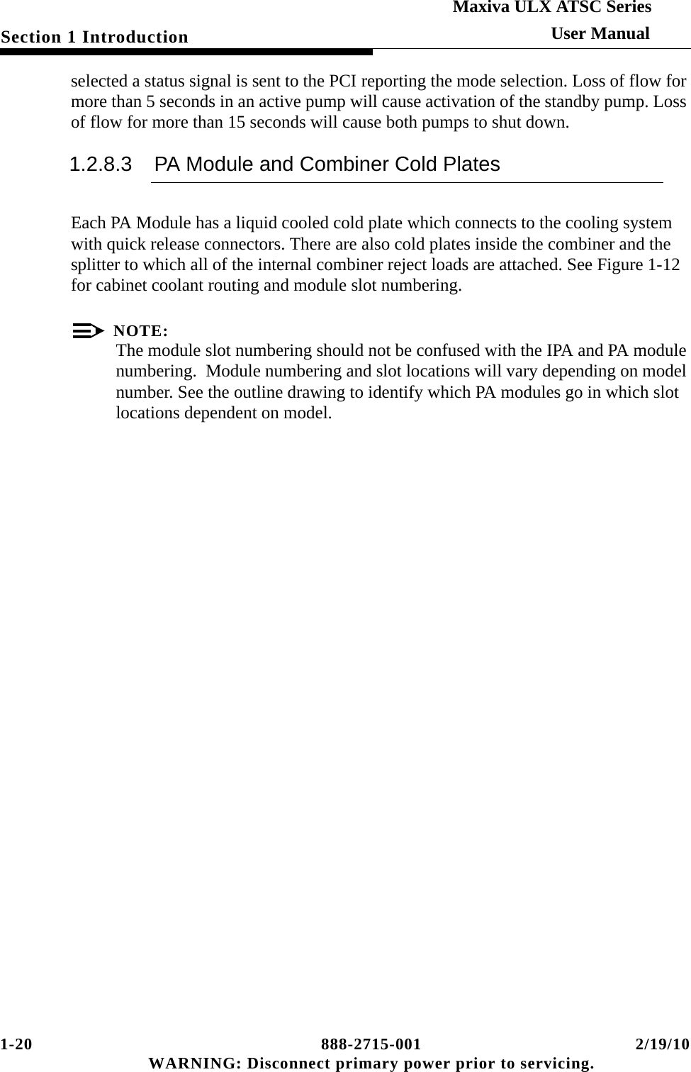 1-20 888-2715-001 2/19/10 WARNING: Disconnect primary power prior to servicing.Section 1 IntroductionMaxiva ULX ATSC SeriesUser Manualselected a status signal is sent to the PCI reporting the mode selection. Loss of flow for more than 5 seconds in an active pump will cause activation of the standby pump. Loss of flow for more than 15 seconds will cause both pumps to shut down.1.2.8.3 PA Module and Combiner Cold PlatesEach PA Module has a liquid cooled cold plate which connects to the cooling system with quick release connectors. There are also cold plates inside the combiner and the splitter to which all of the internal combiner reject loads are attached. See Figure 1-12 for cabinet coolant routing and module slot numbering.NOTE:The module slot numbering should not be confused with the IPA and PA module numbering.  Module numbering and slot locations will vary depending on model number. See the outline drawing to identify which PA modules go in which slot locations dependent on model.