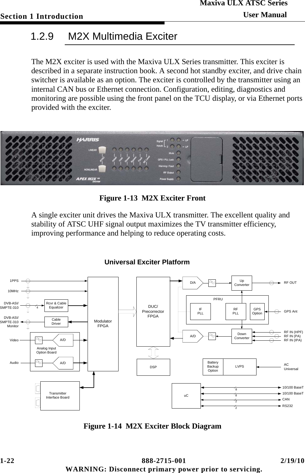 1-22 888-2715-001 2/19/10 WARNING: Disconnect primary power prior to servicing.Section 1 IntroductionMaxiva ULX ATSC SeriesUser Manual1.2.9 M2X Multimedia ExciterThe M2X exciter is used with the Maxiva ULX Series transmitter. This exciter is described in a separate instruction book. A second hot standby exciter, and drive chain switcher is available as an option. The exciter is controlled by the transmitter using an internal CAN bus or Ethernet connection. Configuration, editing, diagnostics and monitoring are possible using the front panel on the TCU display, or via Ethernet ports provided with the exciter. Figure 1-13  M2X Exciter FrontA single exciter unit drives the Maxiva ULX transmitter. The excellent quality and stability of ATSC UHF signal output maximizes the TV transmitter efficiency, improving performance and helping to reduce operating costs.Figure 1-14  M2X Exciter Block DiagramVideoAudioA/D A/DDVB-ASI/SMPTE-310Rcvr &amp; Cable EqualizerModulator FPGADUC/Precorrector FPGAIFPLLA/DRF IN (IPA)RF IN (PA)RF IN (HPF)4Analog Input Option BoardD/A1PPS10MHzUp ConverterDown ConverterRFPLLRF OUTDSPuC10/100 BaseT8CAN2RS2322LVPS AC UniversalBattery BackupOptionGPS AntGPS Option10/100 BaseT8DVB-ASI/SMPTE-310MonitorCable DriverTransmitter Interface BoardPFRUUniversal Exciter Platform