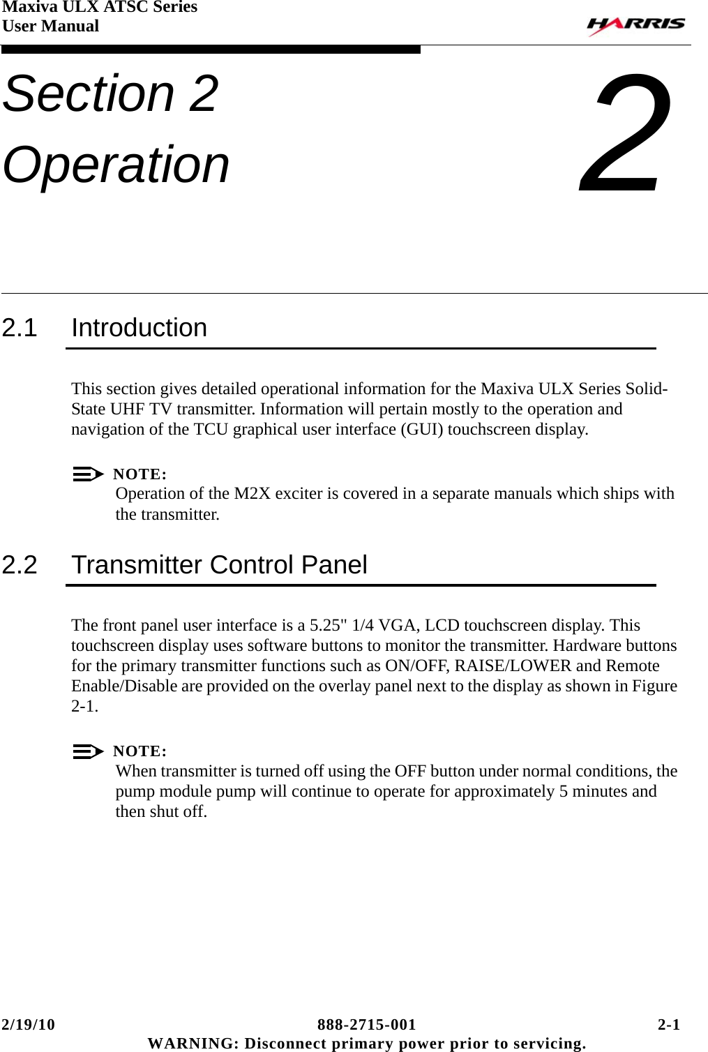 2/19/10 888-2715-001 2-1 WARNING: Disconnect primary power prior to servicing.Maxiva ULX ATSC SeriesUser ManualSection 2 Operation 22.1 IntroductionThis section gives detailed operational information for the Maxiva ULX Series Solid-State UHF TV transmitter. Information will pertain mostly to the operation and navigation of the TCU graphical user interface (GUI) touchscreen display.NOTE:Operation of the M2X exciter is covered in a separate manuals which ships with the transmitter.2.2 Transmitter Control PanelThe front panel user interface is a 5.25&quot; 1/4 VGA, LCD touchscreen display. This touchscreen display uses software buttons to monitor the transmitter. Hardware buttons for the primary transmitter functions such as ON/OFF, RAISE/LOWER and Remote Enable/Disable are provided on the overlay panel next to the display as shown in Figure 2-1.NOTE:When transmitter is turned off using the OFF button under normal conditions, the pump module pump will continue to operate for approximately 5 minutes and then shut off.