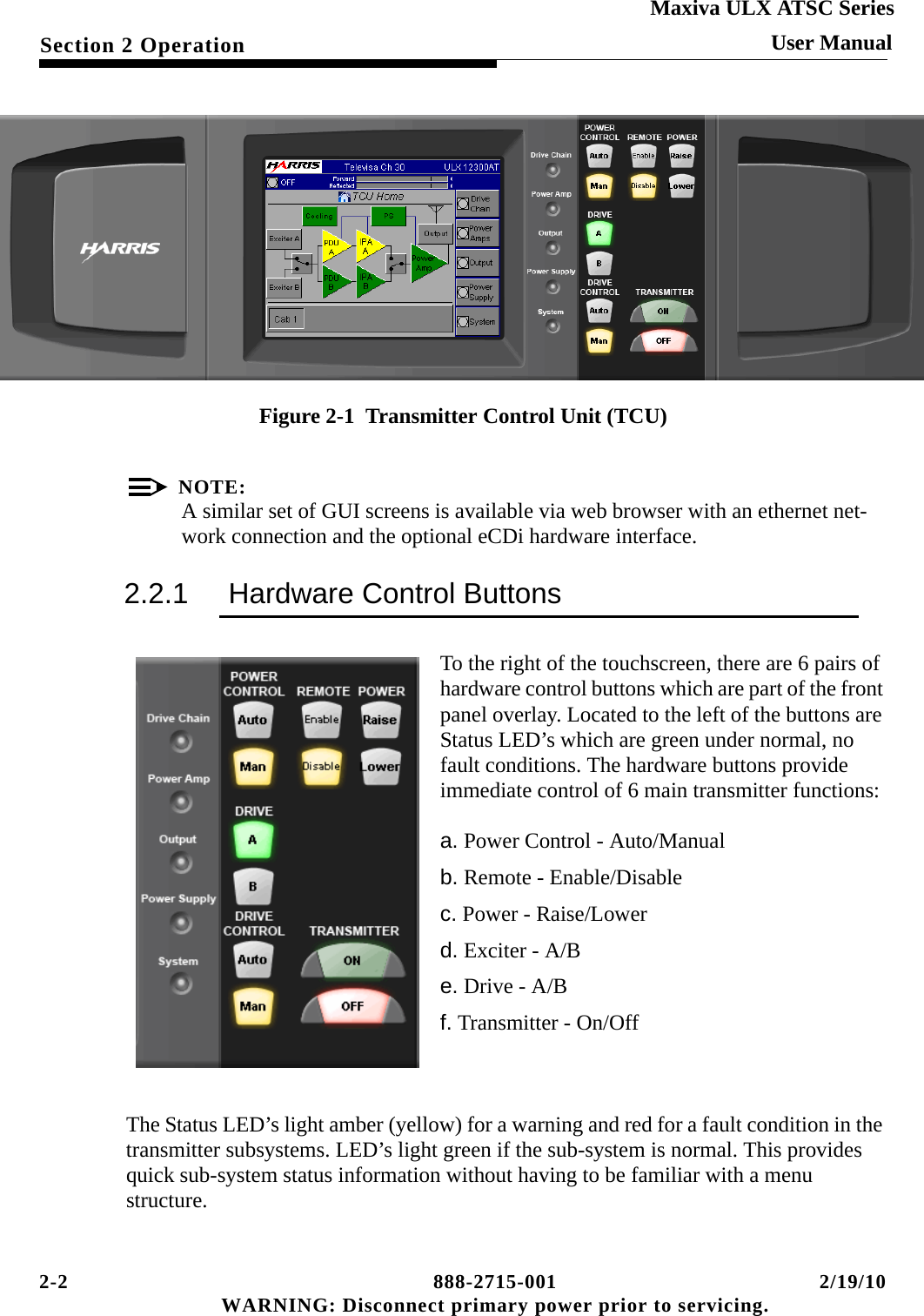 2-2 888-2715-001 2/19/10 WARNING: Disconnect primary power prior to servicing.Section 2 OperationMaxiva ULX ATSC SeriesUser ManualFigure 2-1  Transmitter Control Unit (TCU)NOTE:A similar set of GUI screens is available via web browser with an ethernet net-work connection and the optional eCDi hardware interface.2.2.1 Hardware Control ButtonsTo the right of the touchscreen, there are 6 pairs of hardware control buttons which are part of the front panel overlay. Located to the left of the buttons are Status LED’s which are green under normal, no fault conditions. The hardware buttons provide immediate control of 6 main transmitter functions:a. Power Control - Auto/Manualb. Remote - Enable/Disablec. Power - Raise/Lowerd. Exciter - A/Be. Drive - A/Bf. Transmitter - On/OffThe Status LED’s light amber (yellow) for a warning and red for a fault condition in the transmitter subsystems. LED’s light green if the sub-system is normal. This provides quick sub-system status information without having to be familiar with a menu structure.SYSTEM