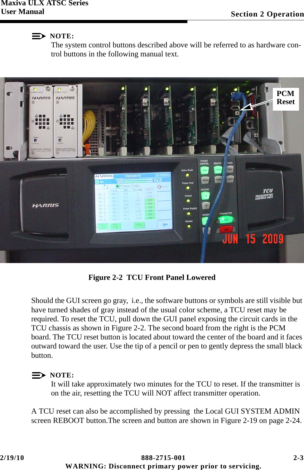 2/19/10 888-2715-001 2-3 WARNING: Disconnect primary power prior to servicing.Section 2 OperationMaxiva ULX ATSC SeriesUser ManualNOTE:The system control buttons described above will be referred to as hardware con-trol buttons in the following manual text.Figure 2-2  TCU Front Panel LoweredShould the GUI screen go gray,  i.e., the software buttons or symbols are still visible but have turned shades of gray instead of the usual color scheme, a TCU reset may be required. To reset the TCU, pull down the GUI panel exposing the circuit cards in the TCU chassis as shown in Figure 2-2. The second board from the right is the PCM board. The TCU reset button is located about toward the center of the board and it faces outward toward the user. Use the tip of a pencil or pen to gently depress the small black button.NOTE:It will take approximately two minutes for the TCU to reset. If the transmitter is on the air, resetting the TCU will NOT affect transmitter operation. A TCU reset can also be accomplished by pressing  the Local GUI SYSTEM ADMIN screen REBOOT button.The screen and button are shown in Figure 2-19 on page 2-24.PCMReset