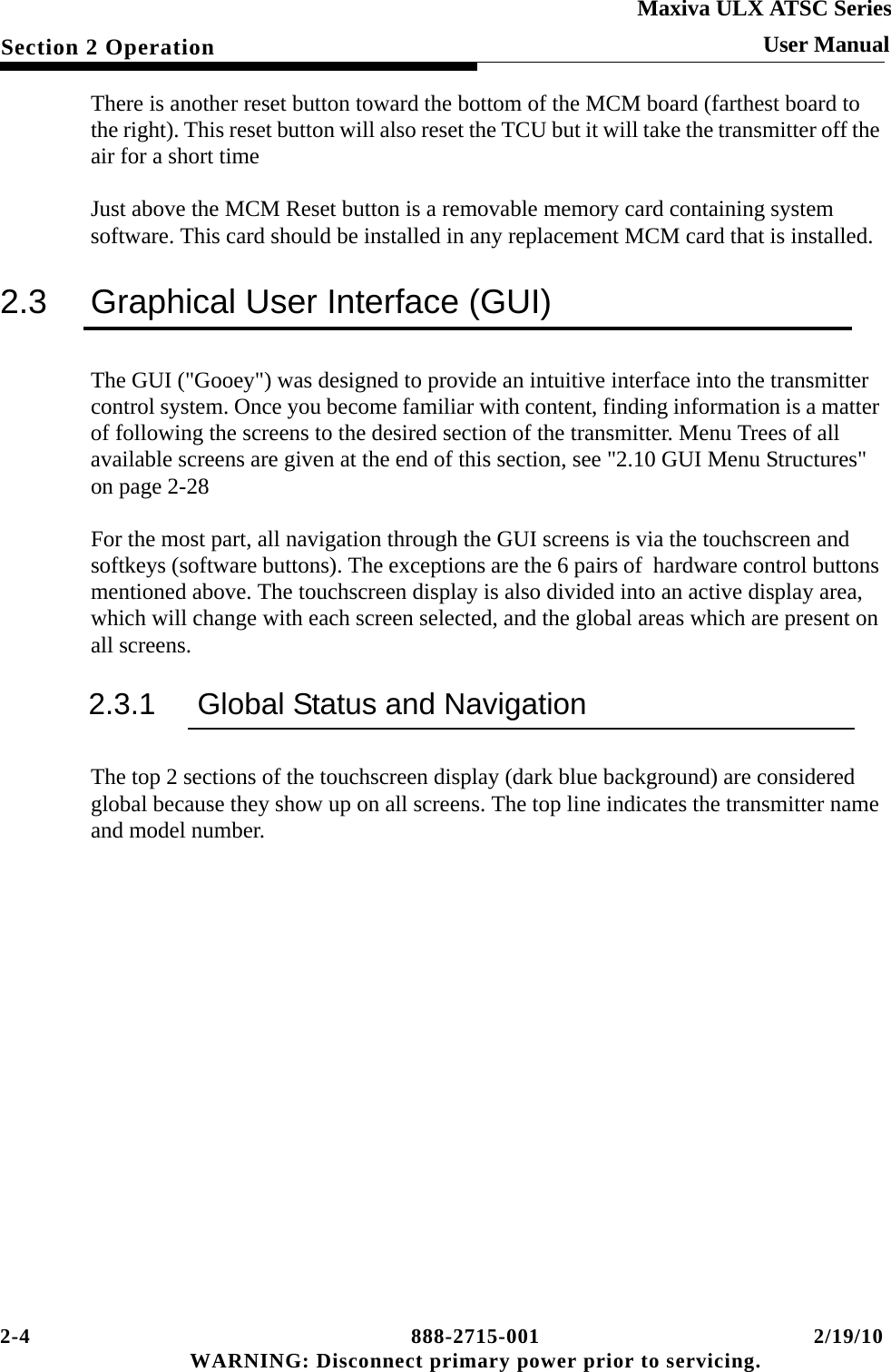 2-4 888-2715-001 2/19/10 WARNING: Disconnect primary power prior to servicing.Section 2 OperationMaxiva ULX ATSC SeriesUser ManualThere is another reset button toward the bottom of the MCM board (farthest board to the right). This reset button will also reset the TCU but it will take the transmitter off the air for a short timeJust above the MCM Reset button is a removable memory card containing system software. This card should be installed in any replacement MCM card that is installed.2.3 Graphical User Interface (GUI)The GUI (&quot;Gooey&quot;) was designed to provide an intuitive interface into the transmitter control system. Once you become familiar with content, finding information is a matter of following the screens to the desired section of the transmitter. Menu Trees of all available screens are given at the end of this section, see &quot;2.10 GUI Menu Structures&quot; on page 2-28For the most part, all navigation through the GUI screens is via the touchscreen and softkeys (software buttons). The exceptions are the 6 pairs of  hardware control buttons mentioned above. The touchscreen display is also divided into an active display area, which will change with each screen selected, and the global areas which are present on all screens.2.3.1 Global Status and NavigationThe top 2 sections of the touchscreen display (dark blue background) are considered global because they show up on all screens. The top line indicates the transmitter name and model number.