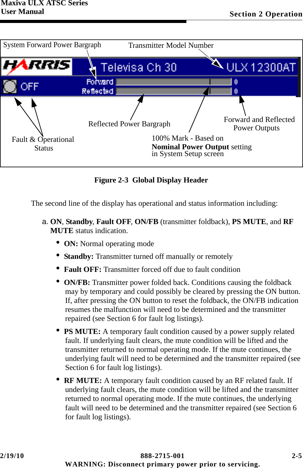 2/19/10 888-2715-001 2-5 WARNING: Disconnect primary power prior to servicing.Section 2 OperationMaxiva ULX ATSC SeriesUser ManualFigure 2-3  Global Display HeaderThe second line of the display has operational and status information including:a. ON, Standby, Fault OFF, ON/FB (transmitter foldback), PS MUTE, and RF MUTE status indication.• ON: Normal operating mode• Standby: Transmitter turned off manually or remotely• Fault OFF: Transmitter forced off due to fault condition• ON/FB: Transmitter power folded back. Conditions causing the foldback may by temporary and could possibly be cleared by pressing the ON button. If, after pressing the ON button to reset the foldback, the ON/FB indication resumes the malfunction will need to be determined and the transmitter repaired (see Section 6 for fault log listings).• PS MUTE: A temporary fault condition caused by a power supply related fault. If underlying fault clears, the mute condition will be lifted and the transmitter returned to normal operating mode. If the mute continues, the underlying fault will need to be determined and the transmitter repaired (see Section 6 for fault log listings).• RF MUTE: A temporary fault condition caused by an RF related fault. If underlying fault clears, the mute condition will be lifted and the transmitter returned to normal operating mode. If the mute continues, the underlying fault will need to be determined and the transmitter repaired (see Section 6 for fault log listings).System Forward Power BargraphTransmitter Model NumberFault &amp; OperationalStatusForward and ReflectedPower OutputsReflected Power Bargraph100% Mark - Based on Nominal Power Output setting in System Setup screen