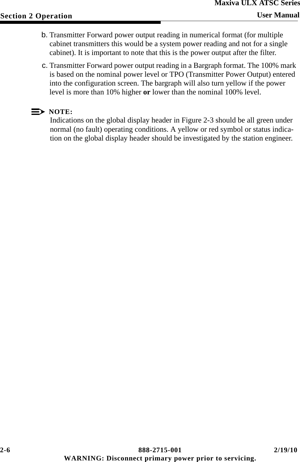 2-6 888-2715-001 2/19/10 WARNING: Disconnect primary power prior to servicing.Section 2 OperationMaxiva ULX ATSC SeriesUser Manualb. Transmitter Forward power output reading in numerical format (for multiple cabinet transmitters this would be a system power reading and not for a single cabinet). It is important to note that this is the power output after the filter.c. Transmitter Forward power output reading in a Bargraph format. The 100% mark is based on the nominal power level or TPO (Transmitter Power Output) entered into the configuration screen. The bargraph will also turn yellow if the power level is more than 10% higher or lower than the nominal 100% level.NOTE:Indications on the global display header in Figure 2-3 should be all green under normal (no fault) operating conditions. A yellow or red symbol or status indica-tion on the global display header should be investigated by the station engineer.