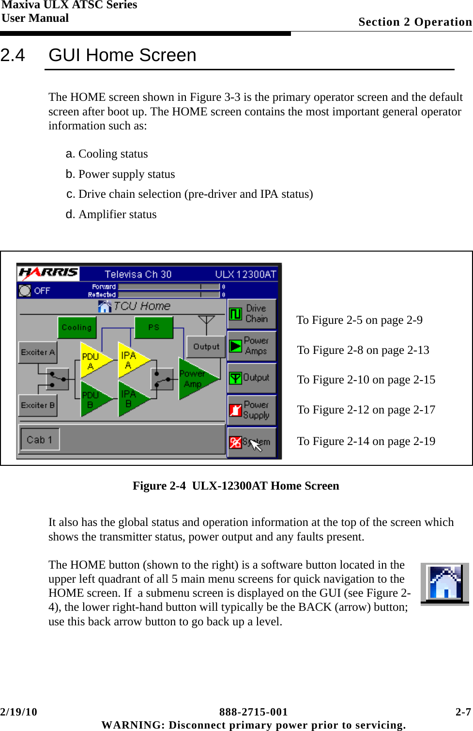 2/19/10 888-2715-001 2-7 WARNING: Disconnect primary power prior to servicing.Section 2 OperationMaxiva ULX ATSC SeriesUser Manual2.4 GUI Home ScreenThe HOME screen shown in Figure 3-3 is the primary operator screen and the default screen after boot up. The HOME screen contains the most important general operator information such as:a. Cooling statusb. Power supply statusc. Drive chain selection (pre-driver and IPA status)d. Amplifier statusFigure 2-4  ULX-12300AT Home ScreenIt also has the global status and operation information at the top of the screen which shows the transmitter status, power output and any faults present.The HOME button (shown to the right) is a software button located in the upper left quadrant of all 5 main menu screens for quick navigation to the HOME screen. If  a submenu screen is displayed on the GUI (see Figure 2-4), the lower right-hand button will typically be the BACK (arrow) button; use this back arrow button to go back up a level.To Figure 2-5 on page 2-9To Figure 2-8 on page 2-13To Figure 2-10 on page 2-15To Figure 2-12 on page 2-17To Figure 2-14 on page 2-19