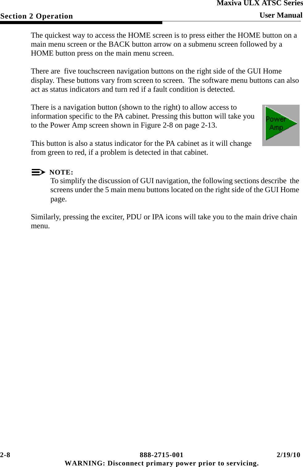 2-8 888-2715-001 2/19/10 WARNING: Disconnect primary power prior to servicing.Section 2 OperationMaxiva ULX ATSC SeriesUser ManualThe quickest way to access the HOME screen is to press either the HOME button on a  main menu screen or the BACK button arrow on a submenu screen followed by a HOME button press on the main menu screen.There are  five touchscreen navigation buttons on the right side of the GUI Home display. These buttons vary from screen to screen.  The software menu buttons can also act as status indicators and turn red if a fault condition is detected.There is a navigation button (shown to the right) to allow access to information specific to the PA cabinet. Pressing this button will take you to the Power Amp screen shown in Figure 2-8 on page 2-13.This button is also a status indicator for the PA cabinet as it will change from green to red, if a problem is detected in that cabinet.NOTE:To simplify the discussion of GUI navigation, the following sections describe  the screens under the 5 main menu buttons located on the right side of the GUI Home page.Similarly, pressing the exciter, PDU or IPA icons will take you to the main drive chain menu. 