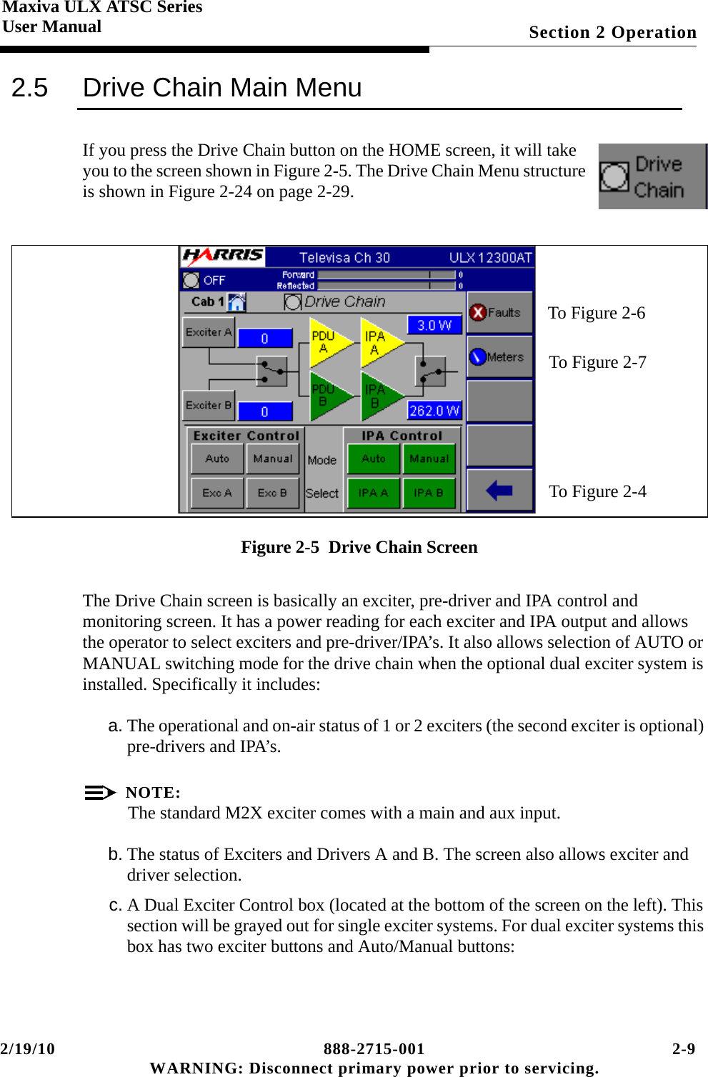 2/19/10 888-2715-001 2-9 WARNING: Disconnect primary power prior to servicing.Section 2 OperationMaxiva ULX ATSC SeriesUser Manual2.5 Drive Chain Main MenuIf you press the Drive Chain button on the HOME screen, it will take you to the screen shown in Figure 2-5. The Drive Chain Menu structure is shown in Figure 2-24 on page 2-29.Figure 2-5  Drive Chain ScreenThe Drive Chain screen is basically an exciter, pre-driver and IPA control and monitoring screen. It has a power reading for each exciter and IPA output and allows the operator to select exciters and pre-driver/IPA’s. It also allows selection of AUTO or MANUAL switching mode for the drive chain when the optional dual exciter system is installed. Specifically it includes:a. The operational and on-air status of 1 or 2 exciters (the second exciter is optional) pre-drivers and IPA’s.NOTE:The standard M2X exciter comes with a main and aux input. b. The status of Exciters and Drivers A and B. The screen also allows exciter and driver selection.c. A Dual Exciter Control box (located at the bottom of the screen on the left). This section will be grayed out for single exciter systems. For dual exciter systems this box has two exciter buttons and Auto/Manual buttons:To Figure 2-6To Figure 2-7  To Figure 2-4 